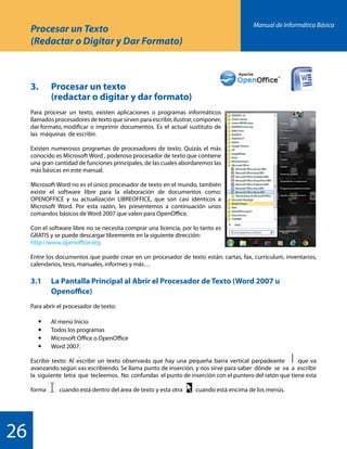 Manual de Informática Básica
26
Procesar un Texto
(Redactar o Digitar y Dar Formato)
3.	 Procesar un texto
		 (redactar o digitar y dar formato)
Para procesar un texto, existen aplicaciones o programas informáticos
llamadosprocesadoresdetextoquesirvenparaescribir,ilustrar,componer,
dar formato, modificar o imprimir documentos. Es el actual sustituto de
las máquinas de escribir.
Existen numerosos programas de procesadores de texto. Quizás el más
conocido es Microsoft Word , poderoso procesador de texto que contiene
una gran cantidad de funciones principales, de las cuales abordaremos las
más básicas en este manual.
Microsoft Word no es el único procesador de texto en el mundo, también
existe el software libre para la elaboración de documentos como:
OPENOFFICE y su actualización LIBREOFFICE, que son casi idénticos a
Microsoft Word. Por esta razón, les presentemos a continuación unos
comandos básicos de Word 2007 que valen para OpenOffice.
Con el software libre no se necesita comprar una licencia, por lo tanto es
GRATIS y se puede descargar libremente en la siguiente dirección:
http://www.openoffice.org.
Entre los documentos que puede crear en un procesador de texto están: cartas, fax, currículum, inventarios,
calendarios, tesis, manuales, informes y más…
3.1 	 La Pantalla Principal al Abrir el Procesador de Texto (Word 2007 u 			
		Openoffice)
Para abrir el procesador de texto:
	 	 Al menú Inicio
	 	 Todos los programas
	 	 Microsoft Office o OpenOffice
	 	 Word 2007.
Escribir texto: Al escribir un texto observarás que hay una pequeña barra vertical parpadeante que va
avanzando según vas escribiendo. Se llama punto de inserción, y nos sirve para saber dónde se va a escribir
la siguiente letra que tecleemos. No confundas el punto de inserción con el puntero del ratón que tiene esta
forma cuando está dentro del área de texto y esta otra cuando está encima de los menús.
 