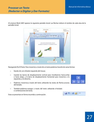 Manual de Informática Básica
27
Procesar un Texto
(Redactar o Digitar y Dar Formato)
Al arrancar Word 2007 aparece la siguiente pantalla inicial: Las flechas indican el nombre de cada área de la
pantalla inicial.
Navegando Por El Texto: Para movernos a través de un texto podemos hacerlo de varias formas:
	 •	 Dando clic con el botón izquierdo del mouse.
	 •	 Usando  las  barras  de  desplazamiento  vertical  para  movilizarnos  hacia arriba
		 o hacia abajo, y la barra de desplazamiento horizontal para movernos a la
		 izquierda y a la derecha.
	 •	 Podemos  movernos a  través  del  texto  utilizando  las  teclas  de  flecha cursoras
		 del teclado.
	 •	 También podemos navegar  a  través  del  texto  utilizando  el teclado
		 o combinaciones de teclas.
Estas se presentan en forma resumida a continuación.
 