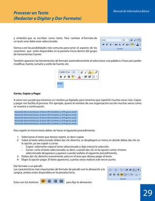 Manual de Informática Básica
29
Procesar un Texto
(Redactar o Digitar y Dar Formato)
y símbolos que se escriben como texto. Para cambiar el formato de
un texto este debe estar seleccionado.
Vamos a ver las posibilidades más comunes para variar el aspecto de los
caracteres que están disponibles en la pestaña Inicio dentro del grupo
de herramientas Fuente.
También aparecen las herramientas de formato automáticamente al seleccionar una palabra o frase para poder
modificar, fuente, tamaño y estilo de fuente, etc.
Cortar, Copiar y Pegar
A veces nos sucede que tenemos un nombre ya digitado, pero tenemos que repetirlo muchas veces más. Copiar
y pegar nos facilita el proceso. Por ejemplo, quiero el nombre de una organización escrito muchas veces como
se muestra a continuación.
Para repetir el mismo texto debes de hacer el siguiente procedimiento.
	 1-	 Seleccionar el texto que deseas repetir, es decir copiar.
	 2-	 Sobre el texto seleccionado debes dar clic derecho, se desplegará un menú en donde debes dar clic en
		 la opción, ya sea copiar o cortar.
		 -	 Copiar: solamente copia el texto seleccionado y deja intacta la selección.
		 -	 Cortar: corta el texto seleccionado, es decir, cuando des clic en la opción cortar, el texto
			 seleccionado desaparece y aparece cuando realizas el siguiente procedimiento.
	 3-	 Debes dar clic derecho nuevamente, pero en el área que deseas pegar el texto.
	 4-	 Eliges la opción pegar. El texto aparecerá, cuantas veces realices este tercer punto.
Dar formato a un párrafo
Las características más importantes de formato de párrafo son la alineación y la
sangría, ambas están disponibles en la pestaña Inicio.
Estos son los botones 			 para fijar la alineación.
 