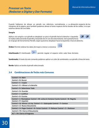 Manual de Informática Básica
30
Procesar un Texto
(Redactar o Digitar y Dar Formato)
Cuando hablamos de alinear un párrafo nos referimos, normalmente, a su alineación respecto de los
márgenes de la página, pero también podemos alinear el texto respecto de los bordes de las celdas, si es que
estamos dentro de una tabla.
Sangría
Aplicar una sangría a un párrafo es desplazar un poco el párrafo hacia la derecha o izquierda.
Se realiza seleccionando el párrafo y haciendo clic en uno de estos botones de la pestaña Inicio
en el grupo de herramientas Párrafo, según queramos desplazar hacia la izquierda o hacia la derecha.
Orden: Permite ordenar los datos de mayor a menor o viceversa
Interlineado: El interlineado permite regular el espacio entre cada línea de texto.
Sombreado: A través de este comando podemos aplicar un color de sombreado a un párrafo o línea de texto.
Borde: Aplica un borde al párrafo seleccionado.
3.4		 Combinaciones de Teclas más Comunes
 