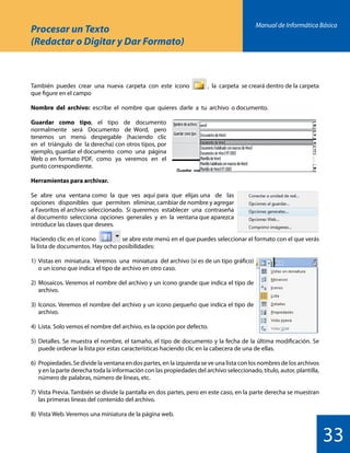 Manual de Informática Básica
33
Procesar un Texto
(Redactar o Digitar y Dar Formato)
También puedes crear una nueva carpeta con este icono , la carpeta se creará dentro de la carpeta
que figure en el campo
Nombre del archivo: escribe el nombre que quieres darle a tu archivo o documento.
Guardar como tipo, el tipo de documento
normalmente será Documento de Word, pero
tenemos un menú despegable (haciendo clic
en el triángulo de la derecha) con otros tipos, por
ejemplo, guardar el documento como una página
Web o en formato PDF, como ya veremos en el
punto correspondiente.
Herramientas para archivar.
Se abre una ventana como la que ves aquí para que elijas una de las
opciones disponibles que permiten eliminar, cambiar de nombre y agregar
a Favoritos el archivo seleccionado. Si queremos establecer una contraseña
al documento selecciona opciones generales y en la ventana que aparezca
introduce las claves que desees.
Haciendo clic en el icono se abre este menú en el que puedes seleccionar el formato con el que verás
la lista de documentos. Hay ocho posibilidades:
1)	 Vistas en miniatura. Veremos una miniatura del archivo (si es de un tipo gráfico)
	 o un icono que indica el tipo de archivo en otro caso.
2)	Mosaicos. Veremos el nombre del archivo y un icono grande que indica el tipo de
	archivo.
3)	Iconos. Veremos el nombre del archivo y un icono pequeño que indica el tipo de
	archivo.
4)	 Lista. Solo vemos el nombre del archivo, es la opción por defecto.
5)	Detalles. Se muestra el nombre, el tamaño, el tipo de documento y la fecha de la última modificación. Se
	 puede ordenar la lista por estas características haciendo clic en la cabecera de una de ellas.
6)	 Propiedades. Se divide la ventana en dos partes, en la izquierda se ve una lista con los nombres de los archivos
	 y en la parte derecha toda la información con las propiedades del archivo seleccionado, título, autor, plantilla,
	 número de palabras, número de líneas, etc.
7)	 Vista Previa. También se divide la pantalla en dos partes, pero en este caso, en la parte derecha se muestran
	 las primeras líneas del contenido del archivo.
8)	 Vista Web. Veremos una miniatura de la página web.
 