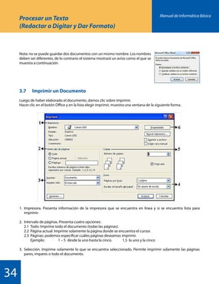 Manual de Informática Básica
34
Procesar un Texto
(Redactar o Digitar y Dar Formato)
Nota: no se puede guardar dos documentos con un mismo nombre. Los nombres
deben ser diferentes, de lo contrario el sistema mostrará un aviso como el que se
muestra a continuación.
3.7 	 Imprimir un Documento
Luego de haber elaborado el documento, damos clic sobre imprimir.
Hacer clic en el botón Office y en la lista elegir imprimir, muestra una ventana de la siguiente forma.
1.	Impresora. Presenta información de la impresora que se encuentra en línea y si se encuentra lista para
	imprimir.
2.	 Intervalo de páginas. Presenta cuatro opciones:
	 2.1	 Todo: Imprime todo el documento (todas las páginas).
	 2.2	 Página actual: Imprime solamente la página donde se encuentra el cursor.
	 2.3	 Páginas: podemos especificar cuáles páginas deseamos imprimir.
		 Ejemplo:		 1 – 5 desde la uno hasta la cinco.	 1,5 la uno y la cinco
3.	Selección. Imprime solamente lo que se encuentra seleccionado. Permite imprimir solamente las páginas
	 pares, impares o todo el documento.
 