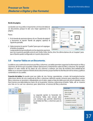 Manual de Informática Básica
37
Procesar un Texto
(Redactar o Digitar y Dar Formato)
Borde de página.
Los bordes son muy útiles e importantes a la hora de elaborar
un documento porque le dan una mejor apariencia a la
página.
Pasos:
1.	 En la banda de opciones damos clic en“Diseño de página”
	 y buscamos la opción “Borde de página”, aparece la
	 siguiente pantalla.
2.	 Seleccionamos la opción“Cuadro”para que se le agregue
	 el borde a la página.
	 Luegopodemospersonalizarlaconlassiguientesopciones
	 que nos muestra la pantalla como lo son: Estilo, Color, Ancho, Arte. Por último damos clic en“aceptar”, para
	 que el borde quede configurado en nuestro documento.
3.9 	 Insertar Tablas en un Documento.
La tabla es una cuadricula estructura por filas y columnas. Las tablas permiten organizar la información en filas y
columnas, de forma que se pueden realizar operaciones y tratamientos sobre las filas y columnas. Por ejemplo,
obtener el valor medio de los datos de una columna u ordenar una lista de nombres. Otra utilidad de las
tablas es su uso para mejorar el diseño de los documentos ya que facilitan la distribución de los textos y gráficos
contenidos en sus casillas.
Creación de tablas: Se puede crear una tabla de tres formas equivalentes, a través de la pestaña Insertar,
seleccionar dentro de una cuadrícula las filas o columnas, definirla usando números para especificar cuantas
filas y columnas se necesitan o dibujándola con el ratón, según el tipo de tabla será más útil un método u otro.
Para insertar una tabla debemos hacer clic en la pestaña Insertar y seleccionar el botón Tabla, allí se muestra
una lista en la cual nos ubicamos para determinar el número de filas y columnas.
La segunda opción es haciendo clic
en Insertar Tabla, este vínculo abre
una ventana que permite determinar
la cantidad de filas y columnas para la
tabla.
 