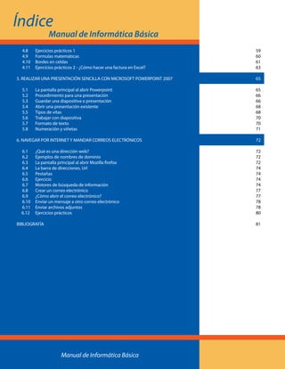 4.8 	 Ejercicios prácticos 1	59
	4.9 	 Formulas matemáticas	60
	 4.10 	 Bordes en celdas	61
	4.11 	 Ejercicios prácticos 2 - ¿Cómo hacer una factura en Excel? 	63
5. REALIZAR UNA PRESENTACIÓN SENCILLA CON MICROSOFT POWERPOINT 2007	 65
	 5.1 	 La pantalla principal al abrir Powerpoint	65
	 5.2 	 Procedimiento para una presentación	 66
	 5.3 	 Guardar una diapositiva o presentación	66
	 5.4 	 Abrir una presentación existente	68
	 5.5 	 Tipos de vitas	68
	 5.6 	 Trabajar con diapositiva	70
	 5.7 	 Formato de texto	70
	 5.8 	 Numeración y viñetas	71
6. NAVEGAR POR INTERNET Y MANDAR CORREOS ELECTRÓNICOS 	 72
	 6.1 	 ¿Qué es una dirección web?	72
	 6.2 	 Ejemplos de nombres de dominio	72
	 6.3 	 La pantalla principal al abrir Mozilla firefox	72
	 6.4 	 La barra de direcciones. Url	74
	 6.5 	 Pestañas	74
	 6.6 	 Ejercicio	74
	 6.7 	 Motores de búsqueda de información	74
	 6.8 	 Crear un correo electrónico	77
	 6.9 	 ¿Cómo abrir el correo electrónico?	77
	 6.10 	 Enviar un mensaje a otro correo electrónico	78
	 6.11 	 Enviar archivos adjuntos	78
6.12 	 Ejercicios prácticos	80
BIBLIOGRAFÍA		81
Índice
Manual de Informática Básica
Manual de Informática Básica
 