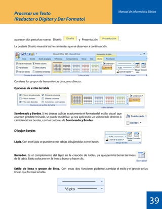 Manual de Informática Básica
39
Procesar un Texto
(Redactar o Digitar y Dar Formato)
aparecen dos pestañas nuevas Diseño y Presentación 			 .
La pestaña Diseño muestra las herramientas que se observan a continuación.
Sombreado y Bordes. Si no deseas aplicar exactamente el formato del estilo visual que
aparece predeterminado, se puede modificar, ya sea aplicando un sombreado distinto o
cambiando los bordes, con los botones de Sombreado y Bordes.
Dibujar Bordes
Lápiz. Con este lápiz se pueden crear tablas dibujándolas con el ratón.
Borrador. Es el complemento del lápiz en la creación de tablas, ya que permite borrar las líneas
de la tabla. Basta colocarse en la línea a borrar y hacer clic.
Estilo de línea y grosor de línea. Con estas dos funciones podemos cambiar el estilo y el grosor de las
líneas que forman la tabla.
Contiene los grupos de herramientas de acceso directo:
Opciones de estilo de tabla
 