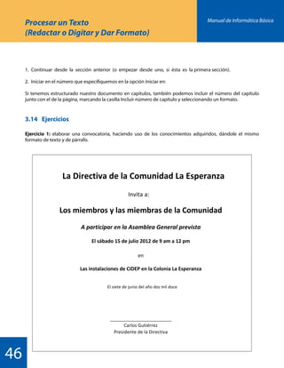 Manual de Informática Básica
46
1.	 Continuar desde la sección anterior (o empezar desde uno, si ésta es la primera sección).
2.	 Iniciar en el número que especifiquemos en la opción Iniciar en:
Si tenemos estructurado nuestro documento en capítulos, también podemos incluir el número del capítulo
junto con el de la página, marcando la casilla Incluir número de capítulo y seleccionando un formato.
3.14	Ejercicios
Ejercicio 1: elaborar una convocatoria, haciendo uso de los conocimientos adquiridos, dándole el mismo
formato de texto y de párrafo.
Procesar un Texto
(Redactar o Digitar y Dar Formato)
 