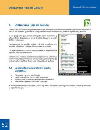 Manual de Informática Básica
52
Utilizar una Hoja de Cálculo
4.	 Utilizar una Hoja de Cálculo
Unahojadecálculoesunprogramaconestiloquepermitealusuariorealizarformulas/operacionesmatemáticas
básicas con números que estén en cualquiera de sus celdas como: suma, resta, multiplicación y división.
Es un programa que permite manipular datos numéricos y
alfanuméricos dispuestos en forma de tablas (la cual es la unión
de filas y columnas).
Habitualmente es posible realizar cálculos complejos con
fórmulas y funciones y dibujar distintos tipos de gráficas.
Las hojas de cálculo se utilizan a veces para hacer pequeñas base
de datos, informes y otros usos.
Tiene muchas ventajas: permite realizar operaciones aritméticas
con fórmulas, tablas dinámicas, ordenar datos, separar tablas de
texto en columnas, filtrar datos, crear listas, elaborar gráficos.
4.1		 La pantalla principal al abrir Excel o 		
		Libreoffice.
	 •	 Primero dar clic en el menú inicio.
	 •	 Luego buscar la opción todos los programas.
	 •	 Situarte con el puntero en la opción Microsoft Office.
	 •	 Para abrir el programa dar clic en Excel 2007
Al dar clic en el nombre del programa, abrirá la pantalla inicial con sus áreas y herramientas como la que muestra
la siguiente imagen.
 