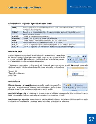 Manual de Informática Básica
57
Utilizar una Hoja de Cálculo
Formato de texto.
Cuando necesitamos cambiar la apariencia de las letras, estamos hablando de
un formato diferente. Ahora vamos a cambiar la apariencia al texto que vamos
a ingresar en la celda B4. Los botones a utilizar están en la banda de opciones.
Esta área modifica el tipo, tamaño, color del texto.
Y únicamente con esta área podemos aplicarle formato al texto ingresado en la celda B4, como lo muestra la
siguiente imagen. Este formato aplicado al texto de la celda B4 es el siguiente:
Tamaño: 36
Tipo de letra: Algerian.
Color: Azul.
Alinear el texto
El texto alineado a la izquierda es recomendable para textos largos. Crea
una letra y un espacio entre palabras, muy equilibrado y uniforme. Esta
clase de alineación de textos es probablemente la más legible.
Alineación a la derecha se encuentra en sentido contrario del lector porque resulta difícil encontrar la nueva
línea. Este método puede ser adecuado para un texto que no sea muy extenso.
Las alineaciones centradas proporcionan al texto una apariencia muy formal y son ideales cuando se usan
mínimamente. Se debe evitar configurar textos demasiado largos con esta alineación
Errores comunes después de ingresar datos en las celdas.
 