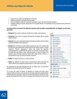 Manual de Informática Básica
62
Utilizar una Hoja de Cálculo
	 •	 Aparecerá el cuadro de diálogo de la derecha.
	 •	 Elegir las opciones deseadas del recuadro.
	 •	 Una vez elegidos todos los aspectos deseados, hacer clic sobre el botón Aceptar.
	 •	 Al elegir cualquier opción, aparecerá en el recuadro Borde un modelo de cómo quedará nuestra selección
		 en la celda.
A continuación se muestra las distintas opciones del recuadro preestablecidos. Se elegirá una de estas
opciones:
•	 Ninguno: Para quitar cualquier borde de las celdas seleccionadas.
•	 Contorno: Para crear un borde únicamente alrededor de las celdas
	seleccionadas.
•	 Interior:Paracrearunbordealrededordetodaslasceldasseleccionadas
	 excepto alrededor de la selección.
•	 Borde: Este recuadro se suele utilizar cuando no nos sirve ninguno de
	 los botones preestablecidos. Dependiendo del borde a poner o quitar
	 (superior, inferior, izquierdo,...) hacer clic sobre los botones
	 correspondientes. ¡CUIDADO! Al utilizar los botones preestablecidos,
	 el borde será del estilo y color seleccionados, en caso de elegir otro
	 aspecto para el borde, primero habrá que elegir Estilo y Color y a
	 continuación hacer clic sobre el borde a colocar.
•	 Estilo: Se elegirá de la lista un estilo de línea.
•	 Color: Por defecto el color activo es Automático, pero haciendo clic
	 sobre la flecha de la derecha podrá elegir un color para los bordes.
En la Banda de opciones disponemos de un botón que nos permitirá
modificar los bordes de forma más rápida.
Si se hace clic sobre el botón se dibujará un borde tal como viene
representado en éste. En caso de querer otro tipo de borde, elegirlo desde
la flecha derecha del botón. Aquí no encontrarás todas las opciones vistas
desde el recuadro del menú. Como la imagen que muestra a continuación
 