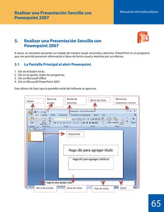 Manual de Informática Básica
65
Realizar una Presentación Sencilla con
Powerpoint 2007
5. 	 Realizar una Presentación Sencilla con
		 Powerpoint 2007
A veces, es necesario presentar un trabajo de manera visual, resumida y atractiva. PowerPoint es un programa
que nos permite presentar información e ideas de forma visual y atractiva por sus efectos.
5.1 	 La Pantalla Principal al abrir Powerpoint.
1.	 Clic en el botón inicio.
2.	 Clic en la opción, todos los programas.
3.	 Clic en Microsoft Office
4.	 Clic en Microsoft PowerPoint 2007.
Este último clic hace que la pantalla inicial del software se apertura.
 