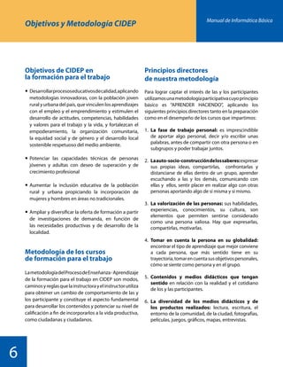 Manual de Informática Básica
6
Objetivos y Metodología CIDEP
Objetivos de CIDEP en
la formación para el trabajo
	Desarrollarprocesoseducativosdecalidad,aplicando
metodologías innovadoras, con la población joven
rural y urbana del país, que vinculen los aprendizajes
con el empleo y el emprendimiento y estimulen el
desarrollo de actitudes, competencias, habilidades
y valores para el trabajo y la vida, y fortalezcan el
empoderamiento, la organización comunitaria,
la equidad social y de género y el desarrollo local
sostenible respetuoso del medio ambiente.
	Potenciar las capacidades técnicas de personas
jóvenes y adultas con deseo de superación y de
crecimiento profesional
	Aumentar la inclusión educativa de la población
rural y urbana propiciando la incorporación de
mujeres y hombres en áreas no tradicionales.
	Ampliar y diversificar la oferta de formación a partir
de investigaciones de demanda, en función de
las necesidades productivas y de desarrollo de la
localidad.
Metodología de los cursos
de formación para el trabajo
LametodologíadelProcesodeEnseñanza-Aprendizaje
de la formación para el trabajo en CIDEP son modos,
caminosyreglasquelainstructorayelinstructorutiliza
para obtener un cambio de comportamiento de las y
los participante y constituye el aspecto fundamental
para desarrollar los contenidos y potenciar su nivel de
calificación a fin de incorporarlos a la vida productiva,
como ciudadanas y ciudadanos.
Principios directores
de nuestra metodología
Para lograr captar el interés de las y los participantes
utilizamosunametodologíaparticipativacuyoprincipio
básico es “APRENDER HACIENDO”, aplicando los
siguientes principios directores tanto en la preparación
como en el desempeño de los cursos que impartimos:
1.	La fase de trabajo personal: es imprescindible
de aportar algo personal, decir y/o escribir unas
palabras, antes de compartir con otra persona o en
subgrupos y poder trabajar juntos.
2.	Laauto-socio-construccióndelossaberes:expresar
sus propias ideas, compartirlas, confrontarlas y
distanciarse de ellas dentro de un grupo, aprender
escuchando a las y los demás, comunicando con
ellas y ellos, sentir placer en realizar algo con otras
personas aportando algo de sí misma y sí mismo.
3.	La valorización de las personas: sus habilidades,
experiencias, conocimientos, su cultura, son
elementos que permiten sentirse considerado
como una persona valiosa. Hay que expresarlas,
compartirlas, motivarlas.
4.	Tomar en cuenta la persona en su globalidad:
encontrar el tipo de aprendizaje que mejor conviene
a cada persona, que más sentido tiene en su
trayectoria,tomarencuentasusobjetivospersonales,
cómo se siente como persona y en el grupo.
5.	Contenidos y medios didácticos que tengan
sentido en relación con la realidad y el cotidiano
de los y las participantes.
6.	La diversidad de los medios didácticos y de
los productos realizados: lectura, escritura, el
entorno de la comunidad, de la ciudad, fotografías,
películas, juegos, gráficos, mapas, entrevistas.
 
