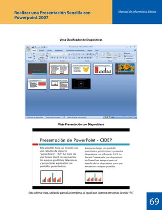 Manual de Informática Básica
69
Vista Clasificador de Diapositivas
Vista Presentación con Diapositivas
Esta última vista, utiliza la pantalla completa, al igual que cuando presionas la tecla“F5”
Realizar una Presentación Sencilla con
Powerpoint 2007
 