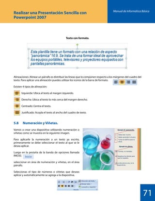 Manual de Informática Básica
71
Realizar una Presentación Sencilla con
Powerpoint 2007
5.8 	 Numeración y Viñetas.
Vamos a crear una diapositiva utilizando numeración o
viñetas como se muestra en la siguiente imagen.
Para aplicarle la numeración a un texto ya escrito,
primeramente se debe seleccionar el texto al que se le
desea aplicar.
Luego en la pestaña de la banda de opciones llamada
INICIO,
seleccionar en área de numeración y viñetas, en el área
párrafo.
Seleccionas el tipo de números o viñetas que deseas
aplicar y automáticamente se agrega a la diapositiva.
Alineaciones: Alinear un párrafo es distribuir las líneas que lo componen respecto a los márgenes del cuadro del
texto. Para aplicar una alineación puedes utilizar los iconos de la barra de formato.
Existen 4 tipos de alineación:
		 Izquierda: Ubica al texto al margen izquierdo.
		 Derecha: Ubica al texto lo más cerca del margen derecho.
		 Centrado: Centra el texto.
		 Justificado: Acopla el texto al ancho del cuadro de texto.
Texto con formato.
 