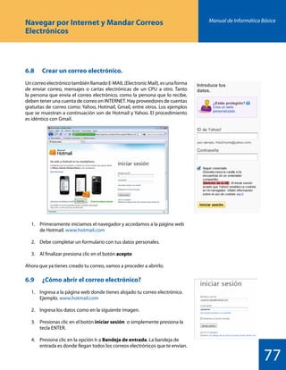 Manual de Informática Básica
77
Navegar por Internet y Mandar Correos
Electrónicos
6.8 	 Crear un correo electrónico.
UncorreoelectrónicotambiénllamadoE-MAIL(ElectronicMail),esunaforma
de enviar correo, mensajes o cartas electrónicas de un CPU a otro. Tanto
la persona que envía el correo electrónico, como la persona que lo recibe,
deben tener una cuenta de correo en INTERNET. Hay proveedores de cuentas
gratuitas de correo como: Yahoo, Hotmail, Gmail, entre otros. Los ejemplos
que se muestran a continuación son de Hotmail y Yahoo. El procedimiento
es idéntico con Gmail.
	 1.	 Primeramente iniciamos el navegador y accedamos a la página web
		 de Hotmail. www.hotmail.com
	 2.	 Debe completar un formulario con tus datos personales.
	 3.	 Al finalizar presiona clic en el botón acepto
Ahora que ya tienes creado tu correo, vamos a proceder a abrirlo.
6.9 	 ¿Cómo abrir el correo electrónico?
	 1.	 Ingresa a la página web donde tienes alojado tu correo electrónico.
		 Ejemplo. www.hotmail.com
	 2.	 Ingresa los datos como en la siguiente imagen.
	 3.	 Presionas clic en el botón iniciar sesión o simplemente presiona la
		 tecla ENTER.
	 4.	 Presiona clic en la opción Ir a Bandeja de entrada. La bandeja de
		 entrada es donde llegan todos los correos electrónicos que te envían.
 