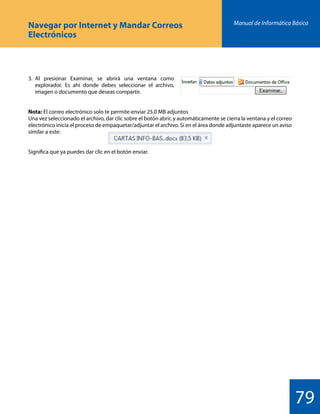 Manual de Informática Básica
79
Navegar por Internet y Mandar Correos
Electrónicos
3.	Al presionar Examinar, se abrirá una ventana como
	 explorador. Es ahí donde debes seleccionar el archivo,
	 imagen o documento que deseas compartir.
Nota: El correo electrónico solo te permite enviar 25.0 MB adjuntos
Una vez seleccionado el archivo, dar clic sobre el botón abrir, y automáticamente se cierra la ventana y el correo
electrónico inicia el proceso de empaquetar/adjuntar el archivo. Si en el área donde adjuntaste aparece un aviso
similar a este:
Significa que ya puedes dar clic en el botón enviar.
 