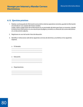 Manual de Informática Básica
80
Navegar por Internet y Mandar Correos
Electrónicos
6.12 	 Ejercicios prácticos
	 1.	 Realizar una búsqueda de información acerca de los sistemas operativos recientes, guardar la información
		 encontrada en una carpeta del mismo nombre.
		 Luego, copiar y pegar parte de la información en un procesador de texto para hacer un resumen, citando
		 la fuente de la información en una nota de pie de página y enviarlo a su dirección de correo electrónico
		 en un documento adjunto.
	 2.	 Registrarse en una red social o foro de educación.
	 3.	 Identificar 3 direcciones web de los siguientes servicios de dominios y escribirlas en los siguientes
		 espacios.
		 o	 El Salvador.
		 _________________________________________
		 _________________________________________
		 _________________________________________
		 o	Educación.
		 _________________________________________
		 _________________________________________
		 _________________________________________
		 o	Organizaciones.
		 _________________________________________
		 _________________________________________
		 _________________________________________
 