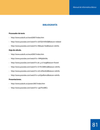 Manual de Informática Básica
81
BIBLIOGRAFÍA
Procesador de texto
-	http://www.aulaclic.es/word2007/index.htm
-	http://www.youtube.com/watch?v=aVxTqYUV0JQfeature=related
-	http://www.youtube.com/watch?v=9ikkaatc1bsfeature=relmfu
Hoja de cálculo.
-	http://www.aulaclic.es/excel2007/index.htm
-	http://www.youtube.com/watch?v=-9HKpbb4Jkc
-	http://www.youtube.com/watch?v=jH_y-a1rzrgfeature=fvwrel
-	http://www.youtube.com/watch?v=i51fm3tB9nofeature=relmfu
-	http://www.youtube.com/watch?v=n0-vIrRwrbUfeature=relmfu
-	http://www.youtube.com/watch?v=uJrGjxdfamcfeature=relmfu
Presentaciones.
-	http://www.aulaclic.es/power2007/index.htm
-	http://www.youtube.com/watch?v=-giaYhc6MCc
 