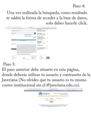 Paso 4:
Una vez realizada la búsqueda, como resultado
te saldrá la forma de acceder a la base de datos,
solo debes hacerle click.
Paso 5:
El paso anterior debe situarte en esta página,
donde deberás utilizar tu usuario y contraseña de la
Javeriana (No olvides que tu usuario es tu mismo
correo institucional sin el @javeriana.edu.co).
 