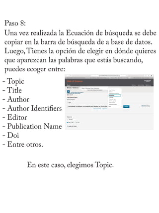 Paso 8:
Una vez realizada la Ecuación de búsqueda se debe
copiar en la barra de búsqueda de a base de datos.
Luego,Tienes la opción de elegir en dónde quieres
que aparezcan las palabras que estás buscando,
puedes ecoger entre:
- Topic
- Title
- Author
- Author Identifiers
- Editor
- Publication Name
- Doi
- Entre otros.
En este caso, elegimos Topic.
 