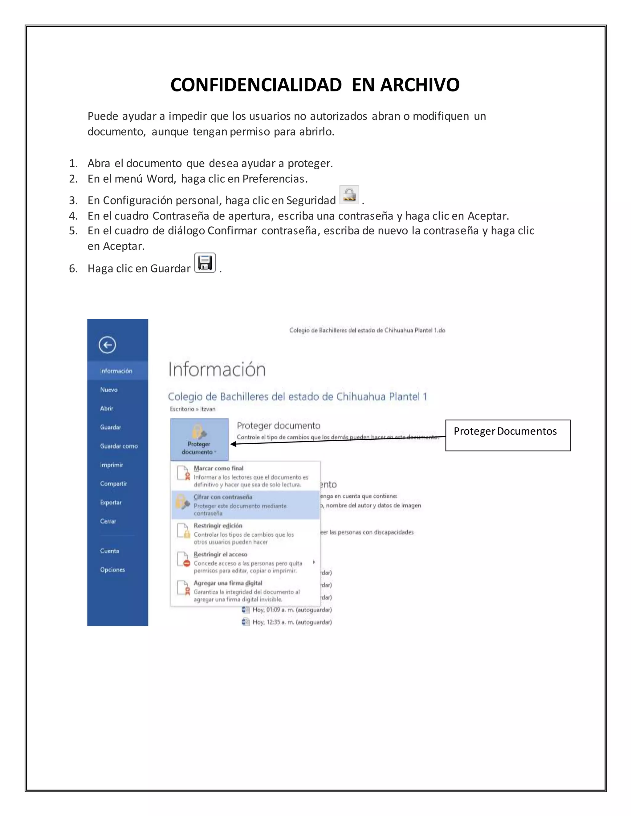 CONFIDENCIALIDAD EN ARCHIVO
Puede ayudar a impedir que los usuarios no autorizados abran o modifiquen un
documento, aunque tengan permiso para abrirlo.
1. Abra el documento que desea ayudar a proteger.
2. En el menú Word, haga clic en Preferencias.
3. En Configuración personal, haga clic en Seguridad .
4. En el cuadro Contraseña de apertura, escriba una contraseña y haga clic en Aceptar.
5. En el cuadro de diálogo Confirmar contraseña, escriba de nuevo la contraseña y haga clic
en Aceptar.
6. Haga clic en Guardar .
ProtegerDocumentos
 