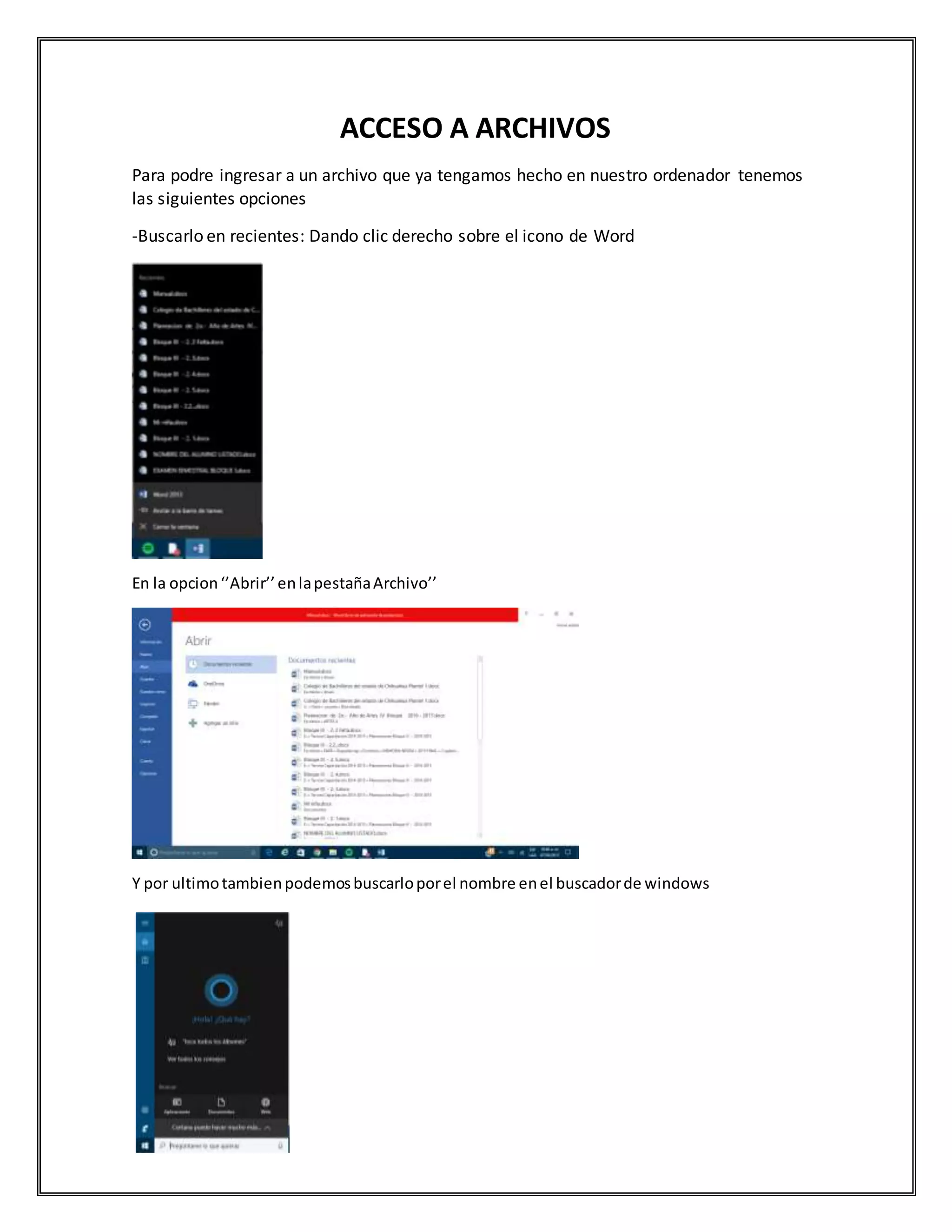 ACCESO A ARCHIVOS
Para podre ingresar a un archivo que ya tengamos hecho en nuestro ordenador tenemos
las siguientes opciones
-Buscarlo en recientes: Dando clic derecho sobre el icono de Word
En la opcion‘’Abrir’’enlapestañaArchivo’’
Y por ultimotambienpodemosbuscarloporel nombre enel buscadorde windows
 