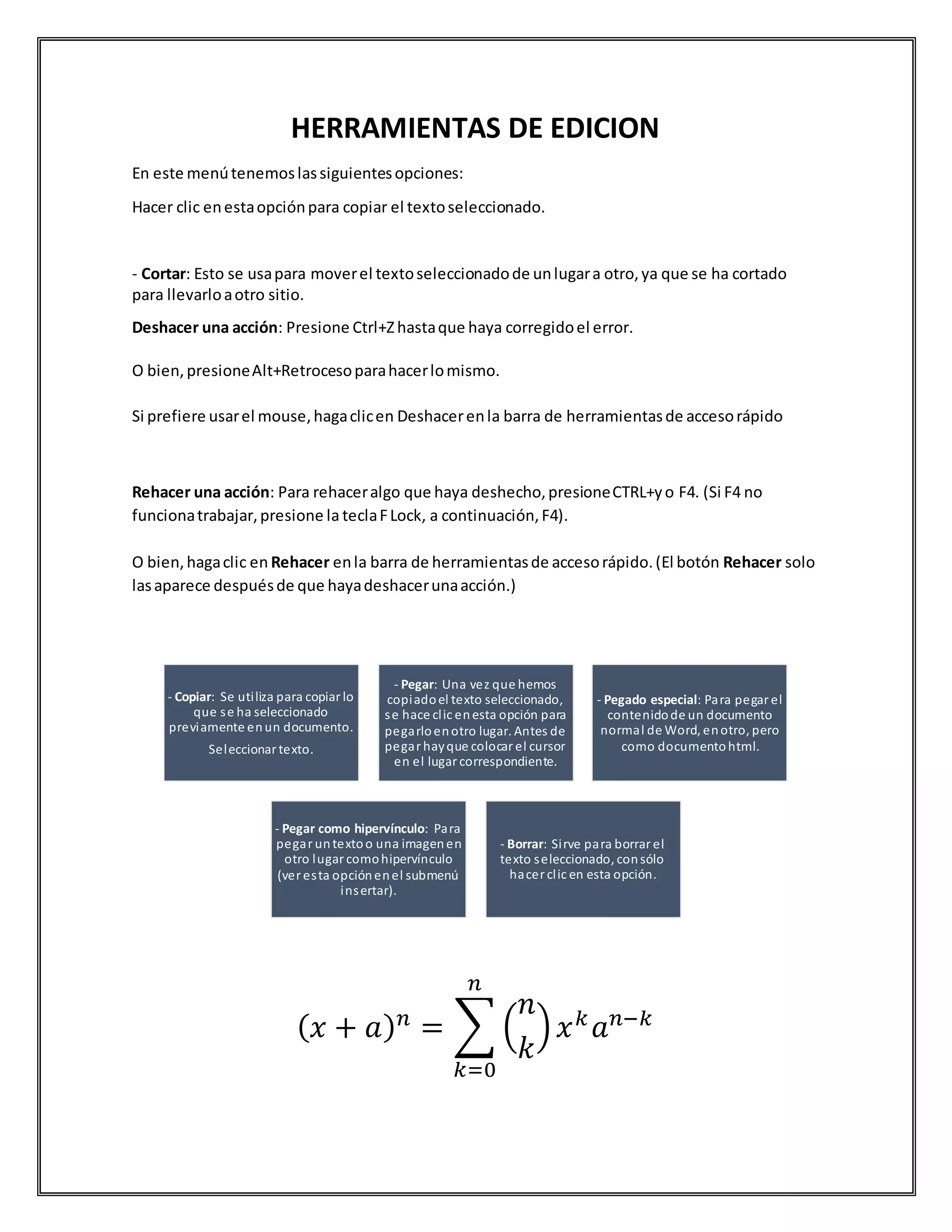 HERRAMIENTAS DE EDICION
En este menútenemoslassiguientesopciones:
Hacer clic enestaopciónpara copiar el textoseleccionado.
- Cortar: Esto se usapara moverel textoseleccionadode unlugara otro,ya que se ha cortado
para llevarloaotro sitio.
Deshacer una acción: Presione Ctrl+Zhastaque haya corregidoel error.
O bien,presioneAlt+Retrocesoparahacerlomismo.
Si prefiere usarel mouse,hagaclicen Deshacerenla barra de herramientasde accesorápido
Rehacer una acción: Para rehaceralgo que haya deshecho,presioneCTRL+yo F4. (Si F4 no
funcionatrabajar,presione la teclaFLock, a continuación,F4).
O bien,hagaclic en Rehacer enla barra de herramientasde accesorápido.(El botón Rehacer solo
lasaparece despuésde que hayadeshacerunaacción.)
( 𝑥 + 𝑎) 𝑛
= ∑ (
𝑛
𝑘
) 𝑥 𝑘
𝑎 𝑛−𝑘
𝑛
𝑘=0
- Copiar: Se utiliza para copiarlo
que se ha seleccionado
previamente enun documento.
Seleccionar texto.
- Pegar: Una vez que hemos
copiadoel texto seleccionado,
se hace clic enesta opción para
pegarloenotro lugar. Antes de
pegar hayque colocar el cursor
en el lugarcorrespondiente.
- Pegado especial: Para pegarel
contenidode un documento
normal de Word, enotro, pero
como documentohtml.
- Pegar como hipervínculo: Para
pegar untextoo una imagenen
otro lugar comohipervínculo
(veresta opciónenel submenú
insertar).
- Borrar: Sirve para borrar el
texto seleccionado, consólo
hacer clic en esta opción.
 