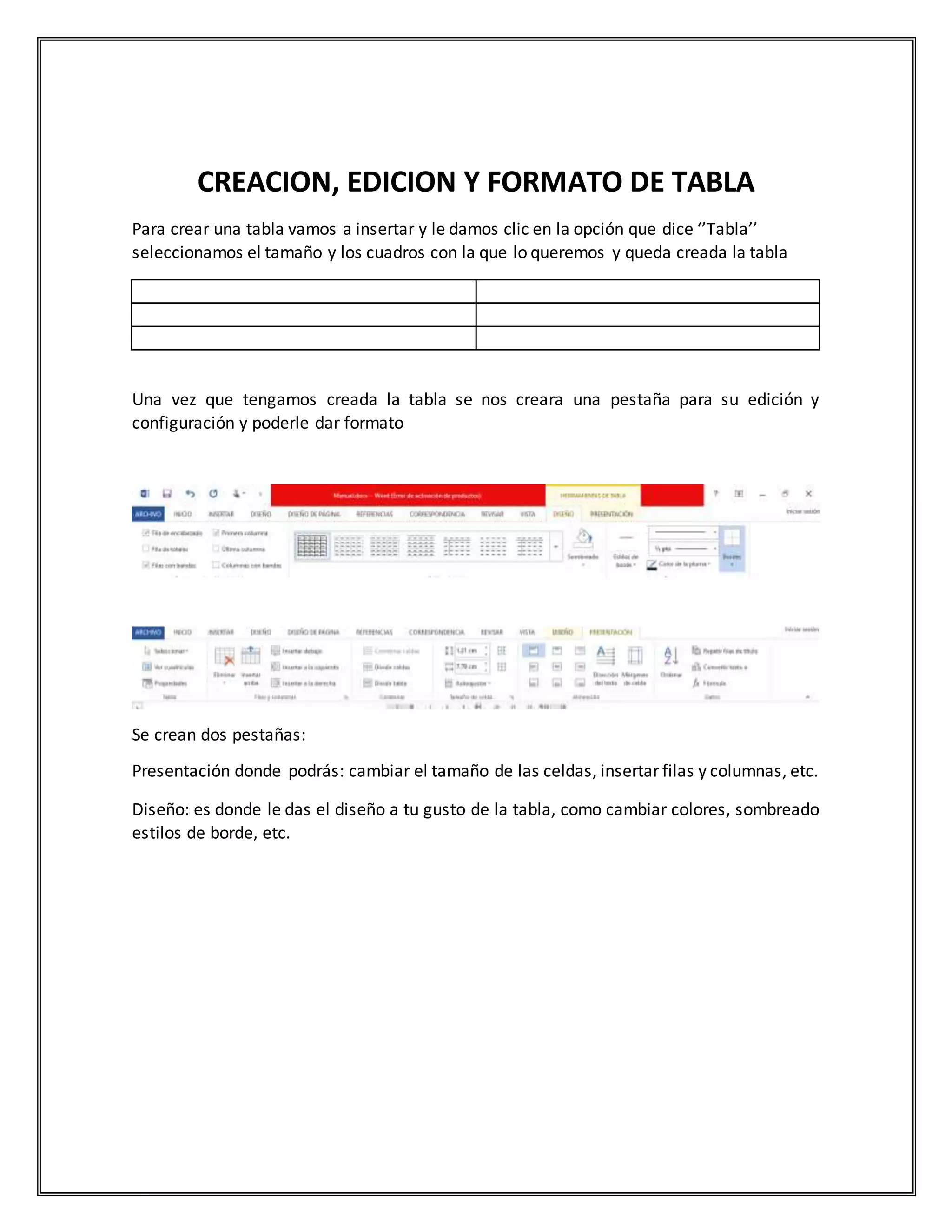 CREACION, EDICION Y FORMATO DE TABLA
Para crear una tabla vamos a insertar y le damos clic en la opción que dice ‘’Tabla’’
seleccionamos el tamaño y los cuadros con la que lo queremos y queda creada la tabla
Una vez que tengamos creada la tabla se nos creara una pestaña para su edición y
configuración y poderle dar formato
Se crean dos pestañas:
Presentación donde podrás: cambiar el tamaño de las celdas, insertar filas y columnas, etc.
Diseño: es donde le das el diseño a tu gusto de la tabla, como cambiar colores, sombreado
estilos de borde, etc.
 