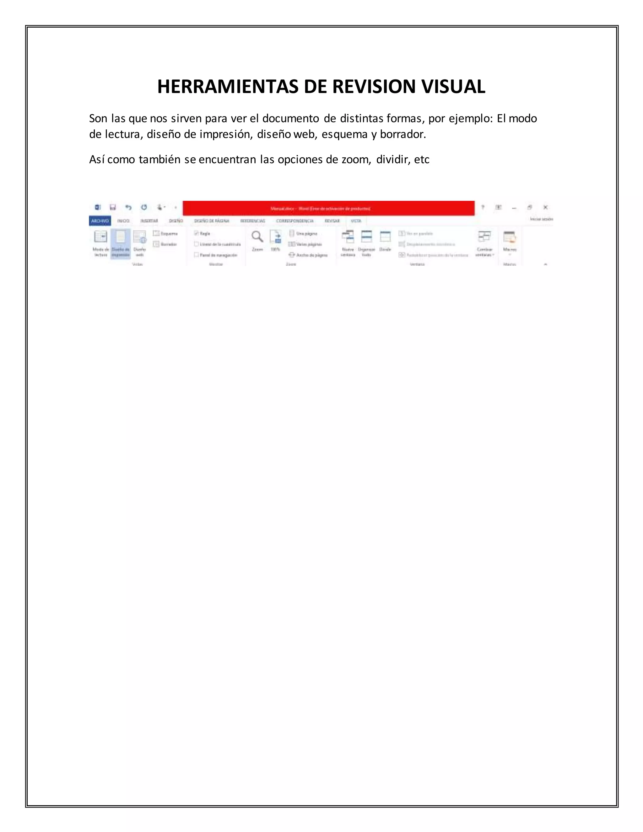 HERRAMIENTAS DE REVISION VISUAL
Son las que nos sirven para ver el documento de distintas formas, por ejemplo: El modo
de lectura, diseño de impresión, diseño web, esquema y borrador.
Así como también se encuentran las opciones de zoom, dividir, etc
 