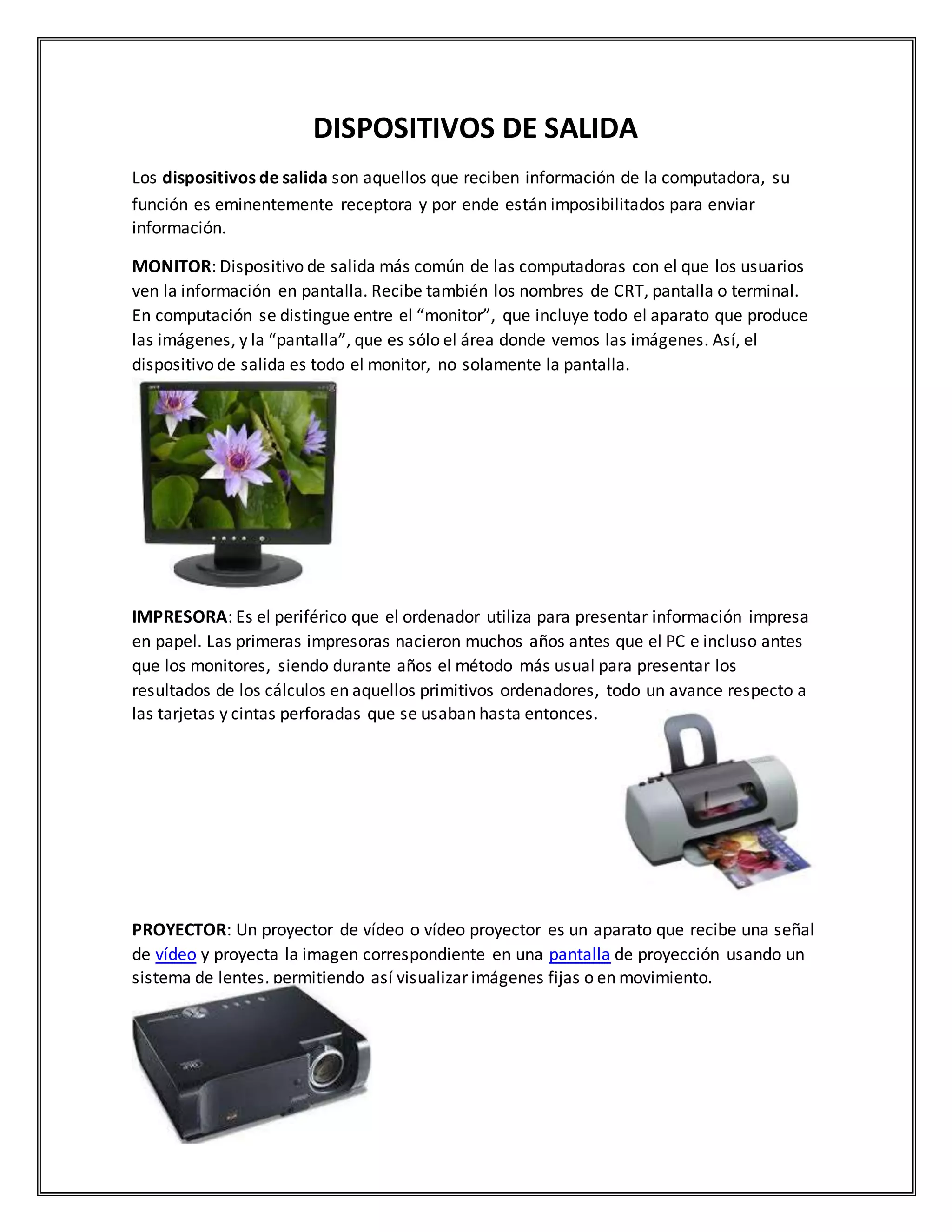 DISPOSITIVOS DE SALIDA
Los dispositivos de salida son aquellos que reciben información de la computadora, su
función es eminentemente receptora y por ende están imposibilitados para enviar
información.
MONITOR: Dispositivo de salida más común de las computadoras con el que los usuarios
ven la información en pantalla. Recibe también los nombres de CRT, pantalla o terminal.
En computación se distingue entre el “monitor”, que incluye todo el aparato que produce
las imágenes, y la “pantalla”, que es sólo el área donde vemos las imágenes. Así, el
dispositivo de salida es todo el monitor, no solamente la pantalla.
IMPRESORA: Es el periférico que el ordenador utiliza para presentar información impresa
en papel. Las primeras impresoras nacieron muchos años antes que el PC e incluso antes
que los monitores, siendo durante años el método más usual para presentar los
resultados de los cálculos en aquellos primitivos ordenadores, todo un avance respecto a
las tarjetas y cintas perforadas que se usaban hasta entonces.
PROYECTOR: Un proyector de vídeo o vídeo proyector es un aparato que recibe una señal
de vídeo y proyecta la imagen correspondiente en una pantalla de proyección usando un
sistema de lentes, permitiendo así visualizar imágenes fijas o en movimiento.
 