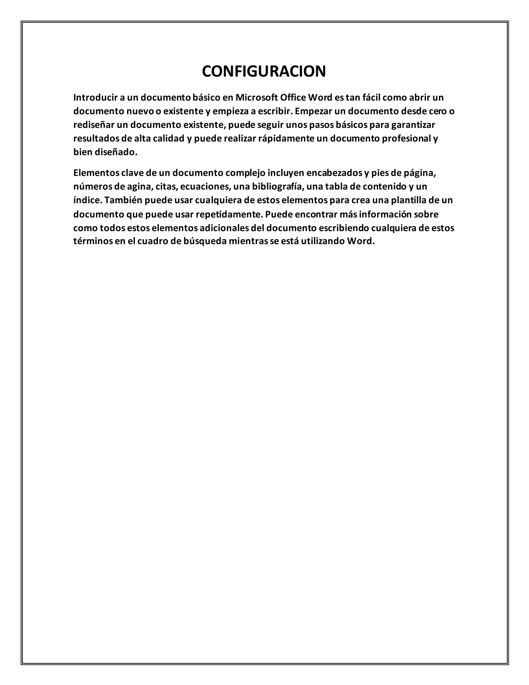 CONFIGURACION
Introducir a un documentobásico en Microsoft Office Word es tan fácil como abrir un
documento nuevoo existente y empieza a escribir. Empezar un documento desde cero o
rediseñar un documento existente, puede seguir unos pasos básicos para garantizar
resultados de alta calidad y puede realizar rápidamente un documento profesional y
bien diseñado.
Elementos clave de un documento complejo incluyen encabezados y pies de página,
números de agina, citas, ecuaciones, una bibliografía, una tabla de contenido y un
índice. También puede usar cualquiera de estos elementos para crea una plantilla de un
documento que puede usar repetidamente. Puede encontrar más información sobre
como todos estos elementos adicionales del documento escribiendo cualquiera de estos
términos en el cuadro de búsqueda mientras se está utilizando Word.
 