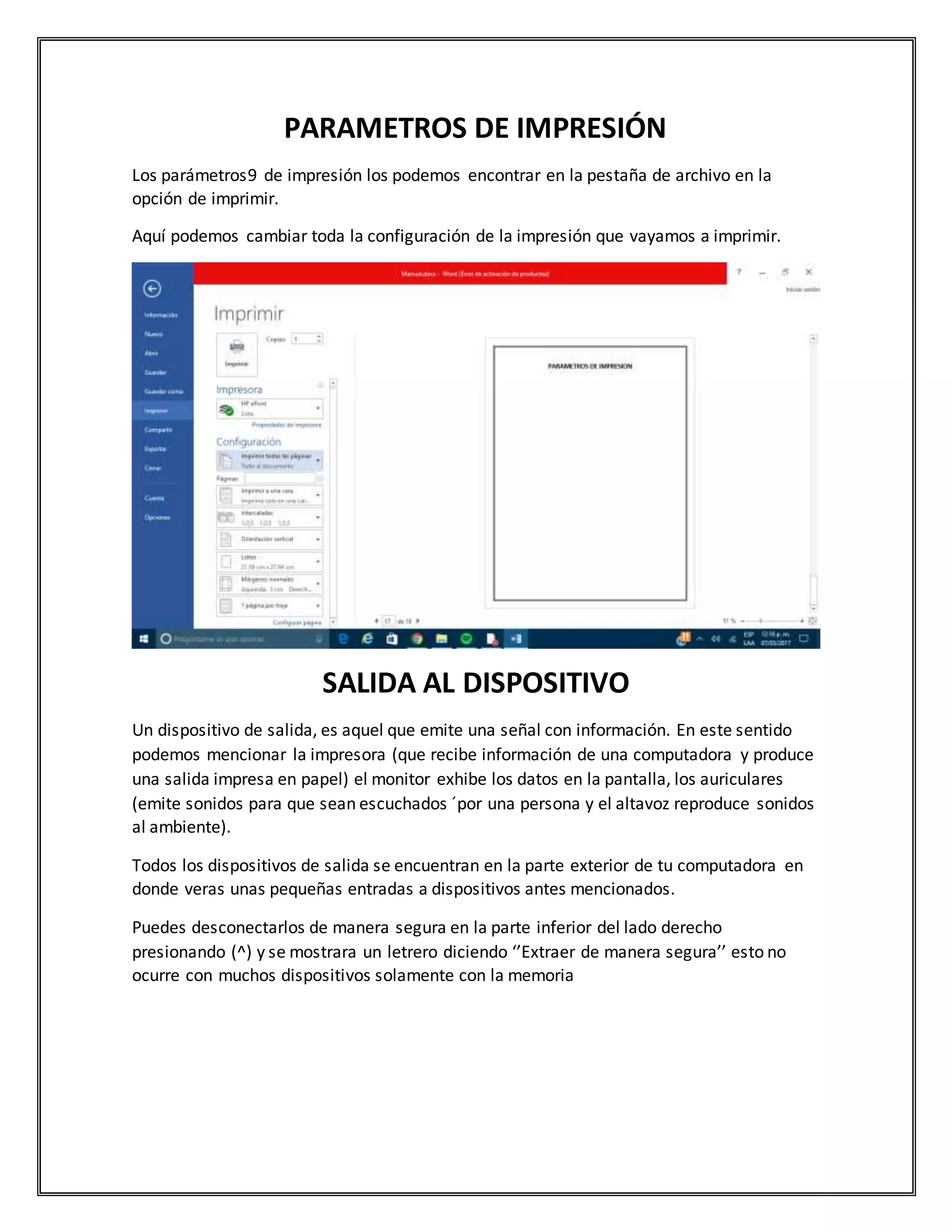 PARAMETROS DE IMPRESIÓN
Los parámetros9 de impresión los podemos encontrar en la pestaña de archivo en la
opción de imprimir.
Aquí podemos cambiar toda la configuración de la impresión que vayamos a imprimir.
SALIDA AL DISPOSITIVO
Un dispositivo de salida, es aquel que emite una señal con información. En este sentido
podemos mencionar la impresora (que recibe información de una computadora y produce
una salida impresa en papel) el monitor exhibe los datos en la pantalla, los auriculares
(emite sonidos para que sean escuchados ´por una persona y el altavoz reproduce sonidos
al ambiente).
Todos los dispositivos de salida se encuentran en la parte exterior de tu computadora en
donde veras unas pequeñas entradas a dispositivos antes mencionados.
Puedes desconectarlos de manera segura en la parte inferior del lado derecho
presionando (^) y se mostrara un letrero diciendo ‘’Extraer de manera segura’’ esto no
ocurre con muchos dispositivos solamente con la memoria
 
