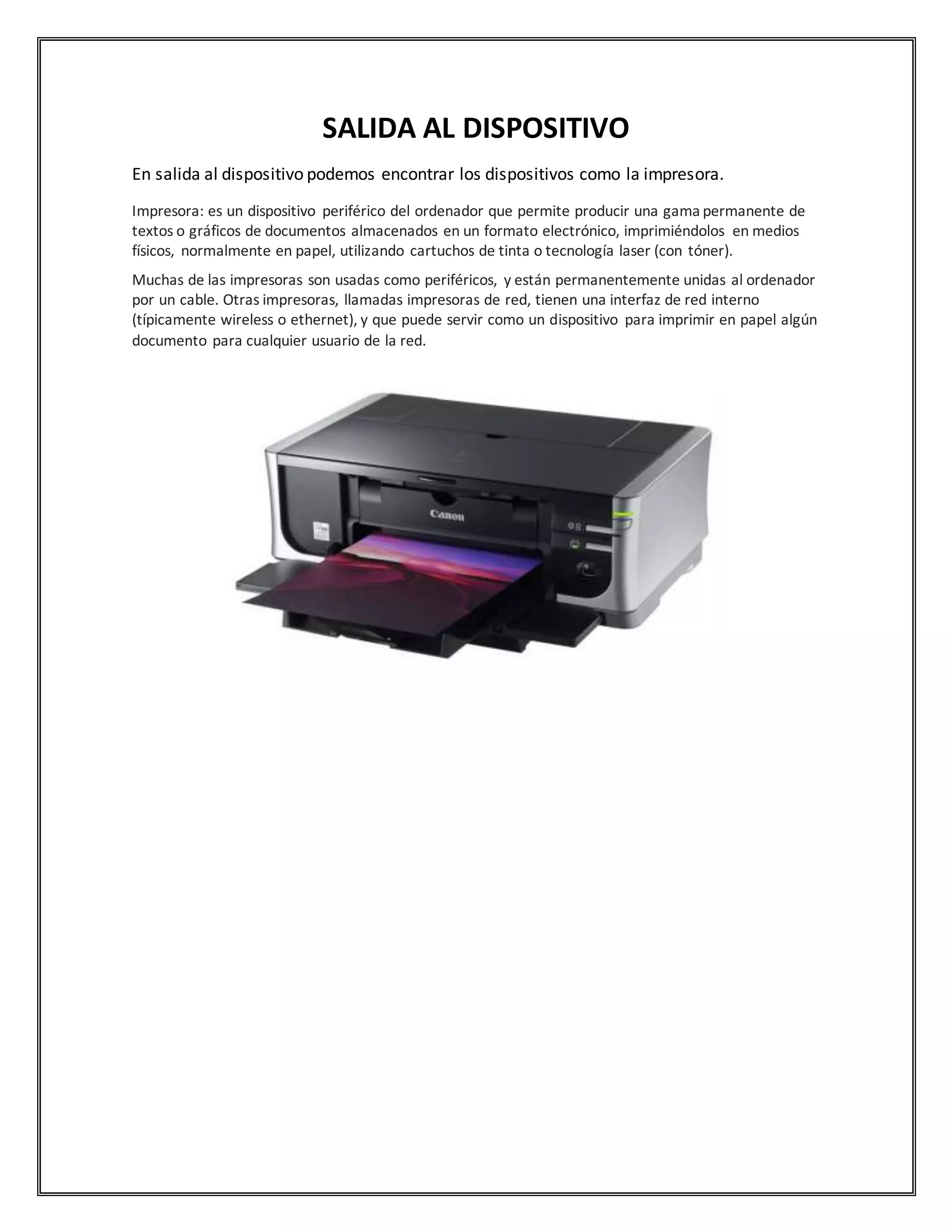 SALIDA AL DISPOSITIVO
En salida al dispositivo podemos encontrar los dispositivos como la impresora.
Impresora: es un dispositivo periférico del ordenador que permite producir una gama permanente de
textos o gráficos de documentos almacenados en un formato electrónico, imprimiéndolos en medios
físicos, normalmente en papel, utilizando cartuchos de tinta o tecnología laser (con tóner).
Muchas de las impresoras son usadas como periféricos, y están permanentemente unidas al ordenador
por un cable. Otras impresoras, llamadas impresoras de red, tienen una interfaz de red interno
(típicamente wireless o ethernet), y que puede servir como un dispositivo para imprimir en papel algún
documento para cualquier usuario de la red.
 