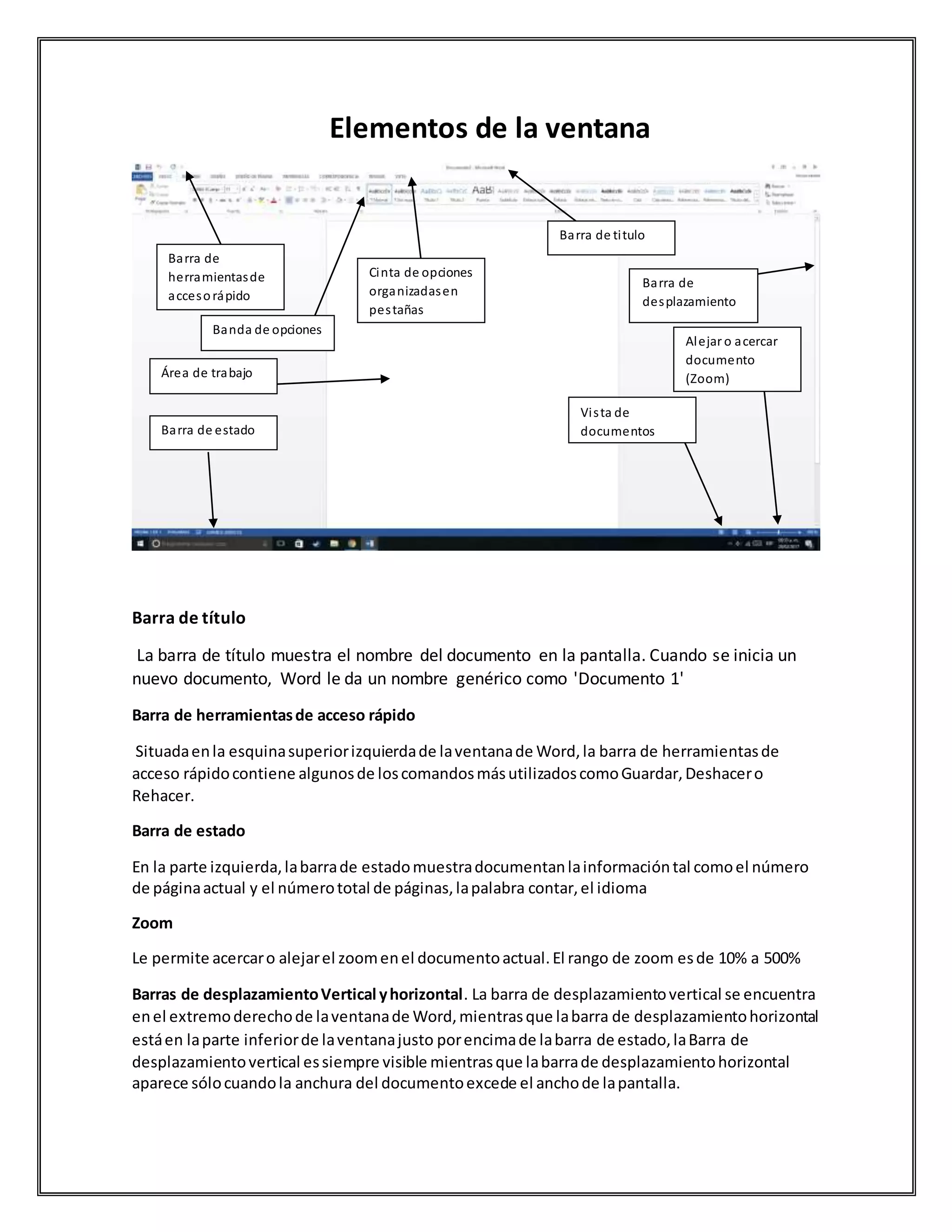 Elementos de la ventana
Barra de título
La barra de título muestra el nombre del documento en la pantalla. Cuando se inicia un
nuevo documento, Word le da un nombre genérico como 'Documento 1'
Barra de herramientasde acceso rápido
Situadaenla esquinasuperiorizquierdade laventanade Word,la barra de herramientasde
acceso rápidocontiene algunosde loscomandosmásutilizadoscomoGuardar,Deshacero
Rehacer.
Barra de estado
En la parte izquierda,labarrade estadomuestradocumentanlainformacióntal comoel número
de páginaactual y el númerototal de páginas,lapalabra contar,el idioma
Zoom
Le permite acercaro alejarel zoomenel documentoactual.El rango de zoom esde 10% a 500%
Barras de desplazamientoVertical yhorizontal. La barra de desplazamientovertical se encuentra
enel extremoderechode laventanade Word,mientrasque labarra de desplazamientohorizontal
estáen laparte inferiorde laventanajusto porencimade labarra de estado,laBarra de
desplazamientovertical essiempre visible mientrasque labarrade desplazamientohorizontal
aparece sólocuandola anchura del documentoexcede el anchode lapantalla.
Barra de
herramientasde
accesorápido
Área de trabajo
Cinta de opciones
organizadasen
pestañas
Barra de titulo
Barra de
desplazamiento
Vista de
documentos
Alejar o acercar
documento
(Zoom)
Barra de estado
Banda de opciones
 