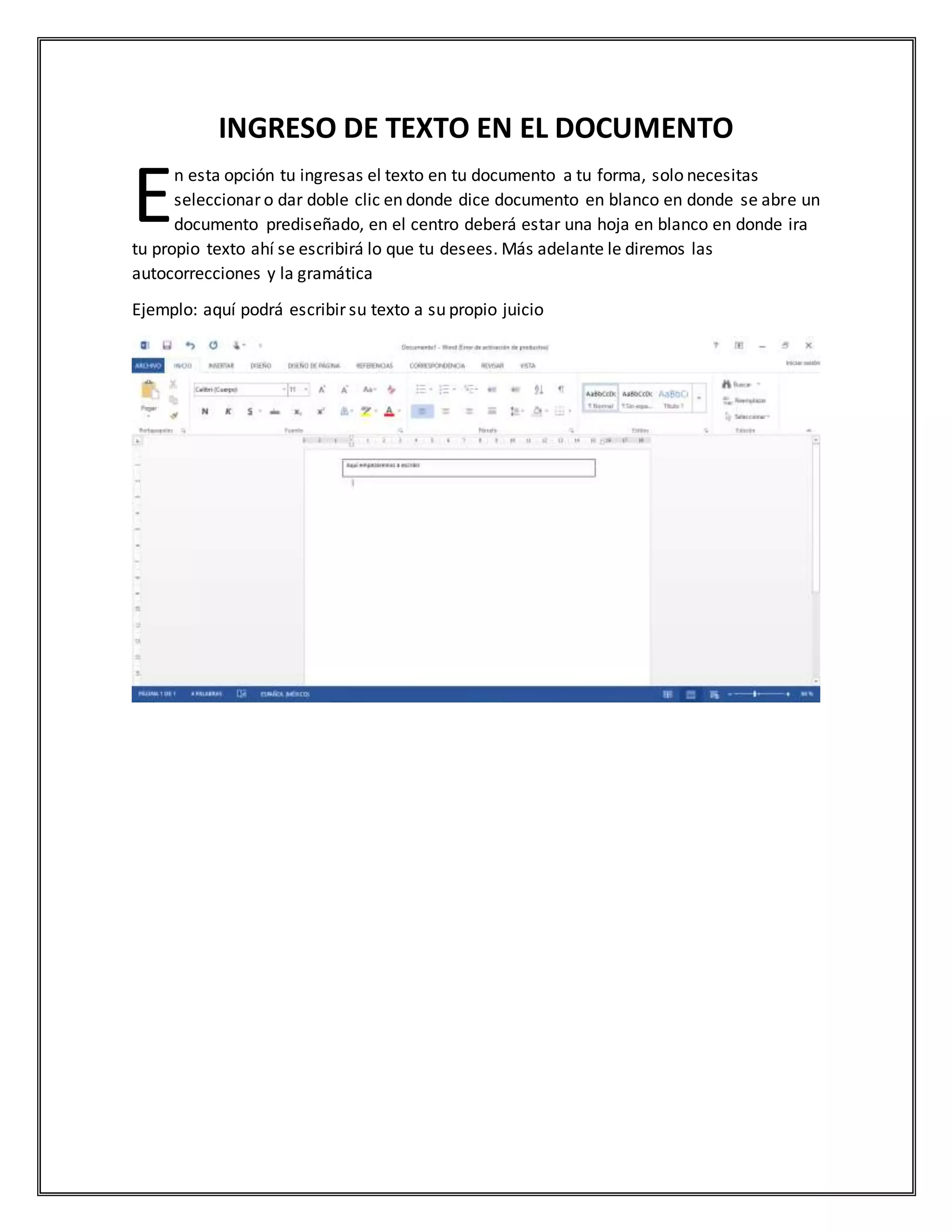 INGRESO DE TEXTO EN EL DOCUMENTO
n esta opción tu ingresas el texto en tu documento a tu forma, solo necesitas
seleccionar o dar doble clic en donde dice documento en blanco en donde se abre un
documento prediseñado, en el centro deberá estar una hoja en blanco en donde ira
tu propio texto ahí se escribirá lo que tu desees. Más adelante le diremos las
autocorrecciones y la gramática
Ejemplo: aquí podrá escribir su texto a su propio juicio
E
 