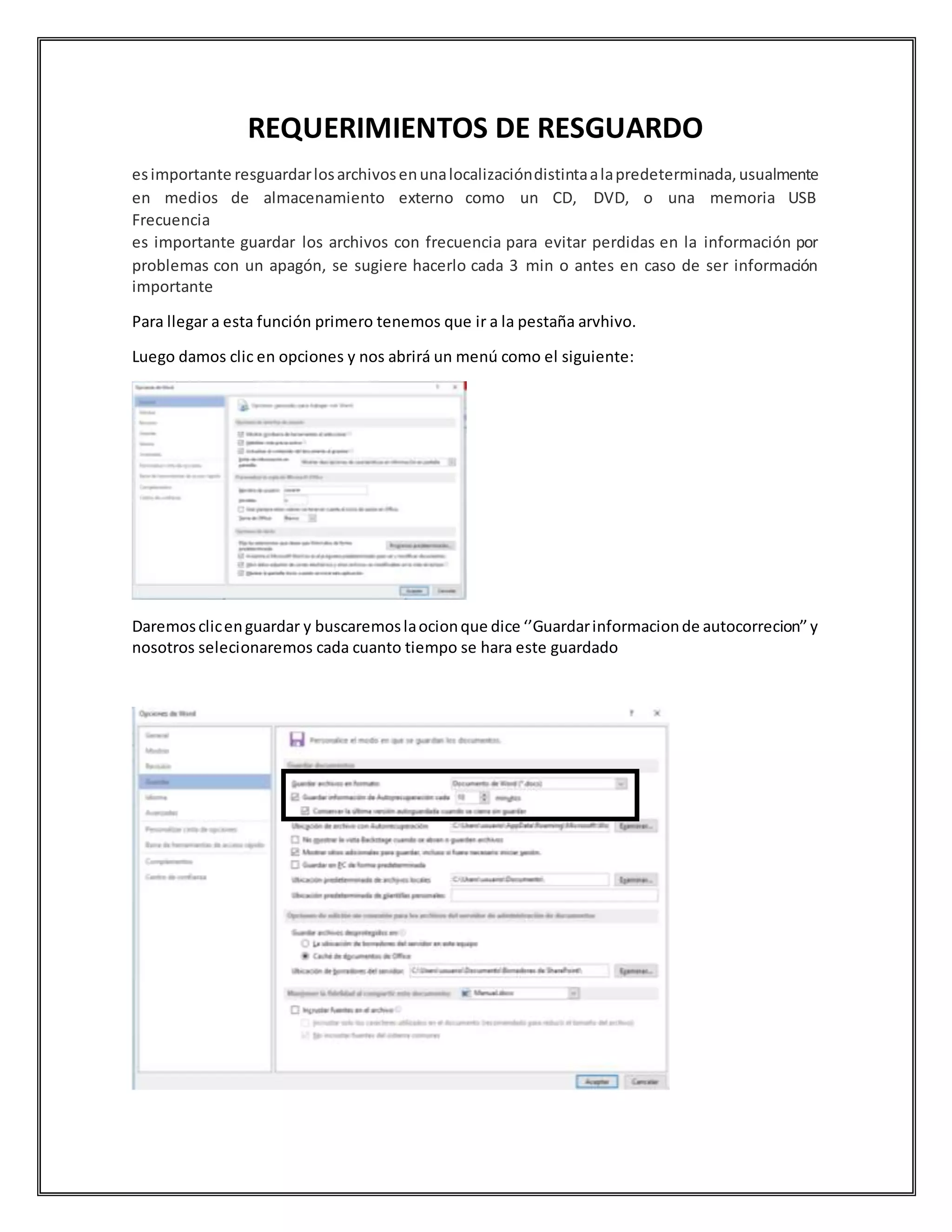 REQUERIMIENTOS DE RESGUARDO
esimportante resguardarlosarchivosenunalocalizacióndistintaalapredeterminada,usualmente
en medios de almacenamiento externo como un CD, DVD, o una memoria USB
Frecuencia
es importante guardar los archivos con frecuencia para evitar perdidas en la información por
problemas con un apagón, se sugiere hacerlo cada 3 min o antes en caso de ser información
importante
Para llegar a esta función primero tenemos que ir a la pestaña arvhivo.
Luego damos clic en opciones y nos abrirá un menú como el siguiente:
Daremosclicenguardar y buscaremoslaocionque dice ‘’Guardarinformacionde autocorrecion’’y
nosotros selecionaremos cada cuanto tiempo se hara este guardado
 