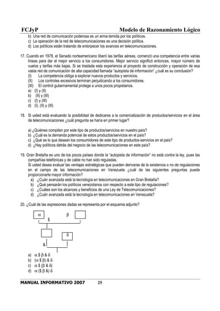 FCJyP Modelo de Razonamiento Lógico
MANUAL INFORMATIVO 2007 25
b) Una red de comunicación poderosa es un arma temida por los políticos.
c) La operación de la red de telecomunicaciones es una decisión política.
d) Los políticos están tratando de entorpecer los avances en telecomunicaciones.
17. Cuando en 1978, el Senado norteamericano liberó las tarifas aéreas, comenzó una competencia entre varias
líneas para dar el mejor servicio a los consumidores. Mejor servicio significó entonces, mayor número de
vuelos y tarifas más bajas. Si se traslada esta experiencia al proyecto de construcción y operación de esa
vasta red de comunicación de alta capacidad llamada “autopista de información” ¿cuál es su conclusión?
(I) La competencia obliga a explorar nuevos productos y servicios.
(II) Los controles excesivos terminan perjudicando a los consumidores.
(III) El control gubernamental protege a unos pocos propietarios.
a) (I) y (II)
b) (II) y (III)
c) (I) y (III)
d) (I), (II) y (III)
18. Si usted está evaluando la posibilidad de dedicarse a la comercialización de productos/servicios en el área
de telecomunicaciones ¿cuál pregunta se haría en primer lugar?
a) ¿Quiénes compiten por este tipo de productos/servicios en nuestro país?
b) ¿Cuál es la demanda potencial de estos productos/servicios en el país?
c) ¿Qué es lo que desean los consumidores de este tipo de productos-servicios en el país?
d) ¿Hay políticos detrás del negocio de las telecomunicaciones en este país?
19. Gran Bretaña es uno de los pocos países donde la “autopista de información” no está contra la ley, pues las
compañías telefónicas y de cable no han sido reguladas.
Si usted desea evaluar las ventajas estratégicas que pueden derivarse de la existencia o no de regulaciones
en el campo de las telecomunicaciones en Venezuela ¿cuál de las siguientes preguntas puede
proporcionarle mayor información?
a) ¿Cuán avanzada está la tecnología en telecomunicaciones en Gran Bretaña?
b) ¿Qué pensarán los políticos venezolanos con respecto a este tipo de regulaciones?
c) ¿Cuáles son los alcances y beneficios de una Ley de Telecomunicaciones?
d) ¿Cuán avanzada está la tecnología en telecomunicaciones en Venezuela?
20. ¿Cuál de las expresiones dadas se representa por el esquema adjunto?
α β
$
δ
&
a) α $ β & δ
b) (α $ β) & δ
c) α $ (β & δ)
d) α ($ β &) δ
 