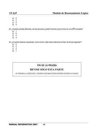 FCJyP Modelo de Razonamiento Lógico
MANUAL INFORMATIVO 2007 28
a) 2
b) 3
c) 4
d) 5
29. ¿Cuántos comités diferentes, de dos personas, pueden formarse como mínimo en una SPR completa?
a) 1
b) 2
c) 3
d) 4
30. ¿A cuántos factores importantes, como mínimo, debe hacer referencia la frase "el artículo siguiente"?
a) 4
b) 3
c) 2
d) 1
FIN DE LA PRUEBAFIN DE LA PRUEBAFIN DE LA PRUEBAFIN DE LA PRUEBA
REVISE SÓLO ESTA PARTE
SI TERMINA ANTES DEL TIEMPO ESTABLECIDO ESPERE INSTRUCCIONES
 