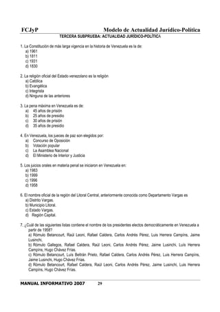 FCJyP Modelo de Actualidad Jurídico-Política
MANUAL INFORMATIVO 2007 29
TERCERA SUBPRUEBA: ACTUALIDAD JURÍDICO-POLÍTICA
1. La Constitución de más larga vigencia en la historia de Venezuela es la de:
a) 1961
b) 1811
c) 1931
d) 1830
2. La religión oficial del Estado venezolano es la religión
a) Católica
b) Evangélica
c) Integrista
d) Ninguna de las anteriores
3. La pena máxima en Venezuela es de:
a) 45 años de prisión
b) 25 años de presidio
c) 30 años de prisión
d) 35 años de presidio
4. En Venezuela, los jueces de paz son elegidos por:
a) Concurso de Oposición
b) Votación popular
c) La Asamblea Nacional
d) El Ministerio de Interior y Justicia
5. Los juicios orales en materia penal se iniciaron en Venezuela en:
a) 1983
b) 1999
c) 1996
d) 1958
6. El nombre oficial de la región del Litoral Central, anteriormente conocida como Departamento Vargas es
a) Distrito Vargas.
b) Municipio Litoral.
c) Estado Vargas.
d) Región Capital.
7. ¿Cuál de las siguientes listas contiene el nombre de los presidentes electos democráticamente en Venezuela a
partir de 1958?
a) Rómulo Betancourt, Raúl Leoni, Rafael Caldera, Carlos Andrés Pérez, Luis Herrera Campíns, Jaime
Lusinchi,
b) Rómulo Gallegos, Rafael Caldera, Raúl Leoni, Carlos Andrés Pérez, Jaime Lusinchi, Luís Herrera
Campíns, Hugo Chávez Frías.
c) Rómulo Betancourt, Luís Beltrán Prieto, Rafael Caldera, Carlos Andrés Pérez, Luis Herrera Campíns,
Jaime Lusinchi, Hugo Chávez Frías.
d) Rómulo Betancourt, Rafael Caldera, Raúl Leoni, Carlos Andrés Pérez, Jaime Lusinchi, Luis Herrera
Campíns, Hugo Chávez Frías.
 