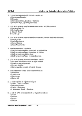 FCJyP Modelo de Actualidad Jurídico-Política
MANUAL INFORMATIVO 2007 31
16. En Venezuela La Asamblea Nacional está integrada por:
a) Senadores y Diputados
b) Diputados
c) Senadores Vitalicios, Senadores y Diputados
d) El Alcalde Mayor, Diputados y Senadores
17. ¿Cuál de las siguientes personalidades es el Gobernador del Estado Guárico?
a) Henrique Salas Feo
b) Enrique Mendoza
c) Eduardo Manuit
d) Eduardo Lapi
18. ¿Cuál de las siguientes personalidades formó parte de la Asamblea Nacional Constituyente?
a) Carlos Escarra
b) Javier Elechiguerra
c) Herman Escarra
d) Cesar Miguel Rondón
19. Venezuela es miembro fundador de
a) La Organización de Países Importadores de Materia Prima
b) La Organización de Países Exportadores de Petróleo.
c) La Organización del Atlántico Norte.
d) La Organización de Países en vías de Desarrollo.
20. ¿Cuál de los siguientes enunciados define mejor al Euro?
a) El Euro es una moneda europea de origen medieval.
b) Una forma alternativa de pago.
c) Un valor simbólico.
d) La nueva unidad monetaria de la Unión Europea.
21. El actual Secretario General de las Naciones Unidas es:
a) Koffi Annan
b) Jimmy Carter
c) Ban Ki-moon
d) Butros Gali
22. La actual República de Yugoslavia incluye a:
a) Serbia, Croacia y Eslovenia.
b) Eslovenia y Kosovo.
c) Serbia y Montenegro.
d) Montenegro, Croacia y Macedonia.
23. La sede de la Alta Corte de Justicia de La Haya está ubicada en:
a) Suiza.
b) Holanda.
c) Austria.
d) Bélgica
 