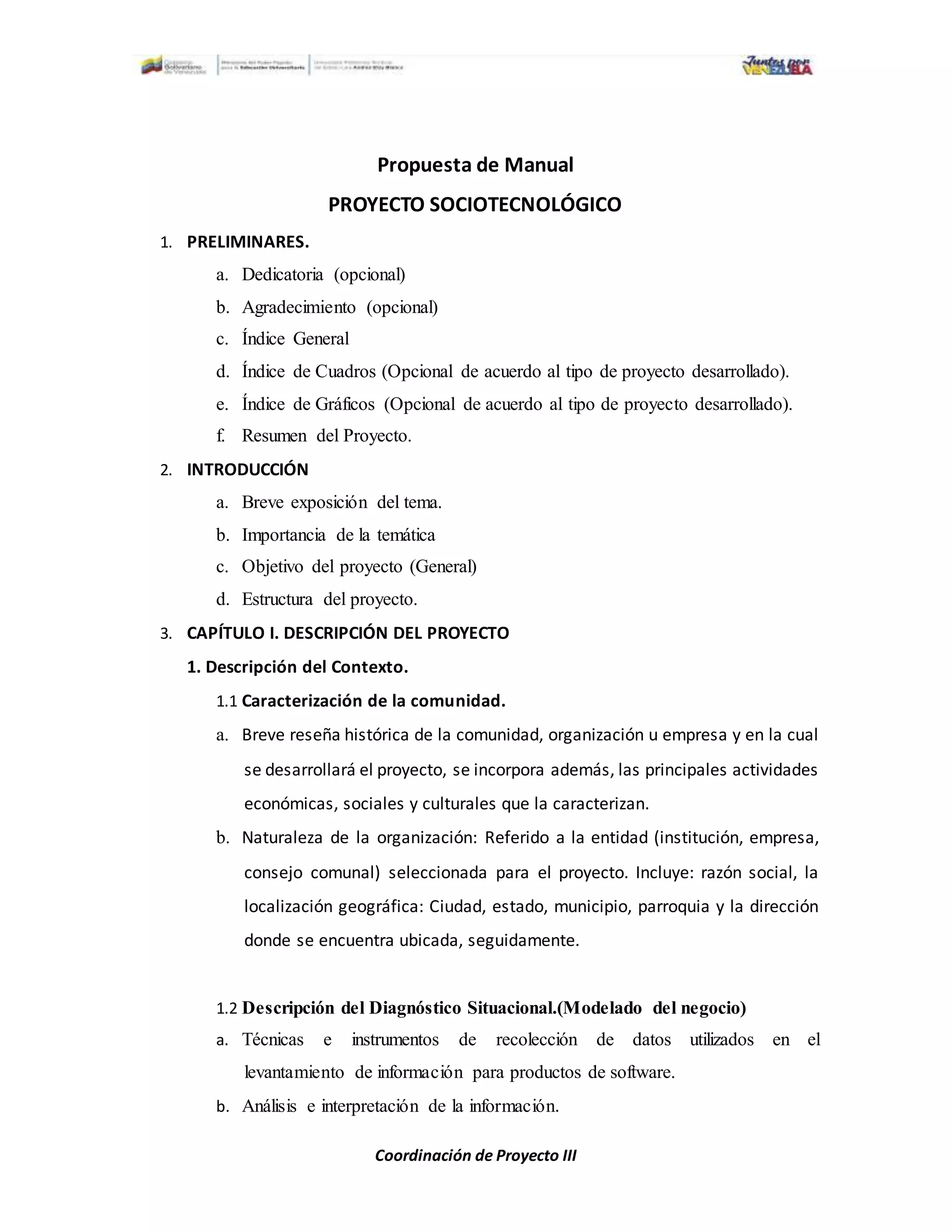 Coordinación de Proyecto III
Propuesta de Manual
PROYECTO SOCIOTECNOLÓGICO
1. PRELIMINARES.
a. Dedicatoria (opcional)
b. Agradecimiento (opcional)
c. Índice General
d. Índice de Cuadros (Opcional de acuerdo al tipo de proyecto desarrollado).
e. Índice de Gráficos (Opcional de acuerdo al tipo de proyecto desarrollado).
f. Resumen del Proyecto.
2. INTRODUCCIÓN
a. Breve exposición del tema.
b. Importancia de la temática
c. Objetivo del proyecto (General)
d. Estructura del proyecto.
3. CAPÍTULO I. DESCRIPCIÓN DEL PROYECTO
1. Descripción del Contexto.
1.1 Caracterización de la comunidad.
a. Breve reseña histórica de la comunidad, organización u empresa y en la cual
se desarrollará el proyecto, se incorpora además, las principales actividades
económicas, sociales y culturales que la caracterizan.
b. Naturaleza de la organización: Referido a la entidad (institución, empresa,
consejo comunal) seleccionada para el proyecto. Incluye: razón social, la
localización geográfica: Ciudad, estado, municipio, parroquia y la dirección
donde se encuentra ubicada, seguidamente.
1.2 Descripción del Diagnóstico Situacional.(Modelado del negocio)
a. Técnicas e instrumentos de recolección de datos utilizados en el
levantamiento de información para productos de software.
b. Análisis e interpretación de la información.
 