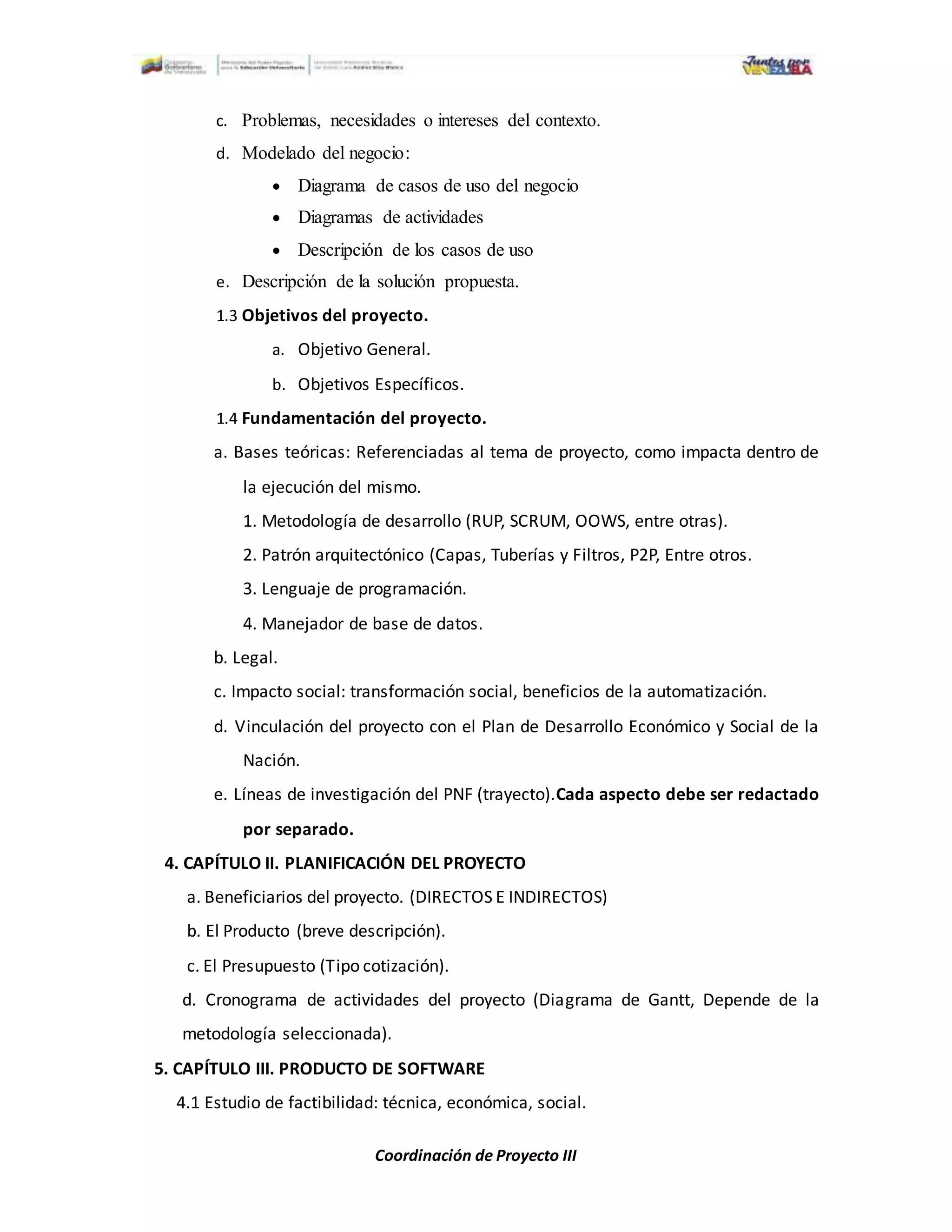 Coordinación de Proyecto III
c. Problemas, necesidades o intereses del contexto.
d. Modelado del negocio:
 Diagrama de casos de uso del negocio
 Diagramas de actividades
 Descripción de los casos de uso
e. Descripción de la solución propuesta.
1.3 Objetivos del proyecto.
a. Objetivo General.
b. Objetivos Específicos.
1.4 Fundamentación del proyecto.
a. Bases teóricas: Referenciadas al tema de proyecto, como impacta dentro de
la ejecución del mismo.
1. Metodología de desarrollo (RUP, SCRUM, OOWS, entre otras).
2. Patrón arquitectónico (Capas, Tuberías y Filtros, P2P, Entre otros.
3. Lenguaje de programación.
4. Manejador de base de datos.
b. Legal.
c. Impacto social: transformación social, beneficios de la automatización.
d. Vinculación del proyecto con el Plan de Desarrollo Económico y Social de la
Nación.
e. Líneas de investigación del PNF (trayecto).Cada aspecto debe ser redactado
por separado.
4. CAPÍTULO II. PLANIFICACIÓN DEL PROYECTO
a. Beneficiarios del proyecto. (DIRECTOS E INDIRECTOS)
b. El Producto (breve descripción).
c. El Presupuesto (Tipo cotización).
d. Cronograma de actividades del proyecto (Diagrama de Gantt, Depende de la
metodología seleccionada).
5. CAPÍTULO III. PRODUCTO DE SOFTWARE
4.1 Estudio de factibilidad: técnica, económica, social.
 