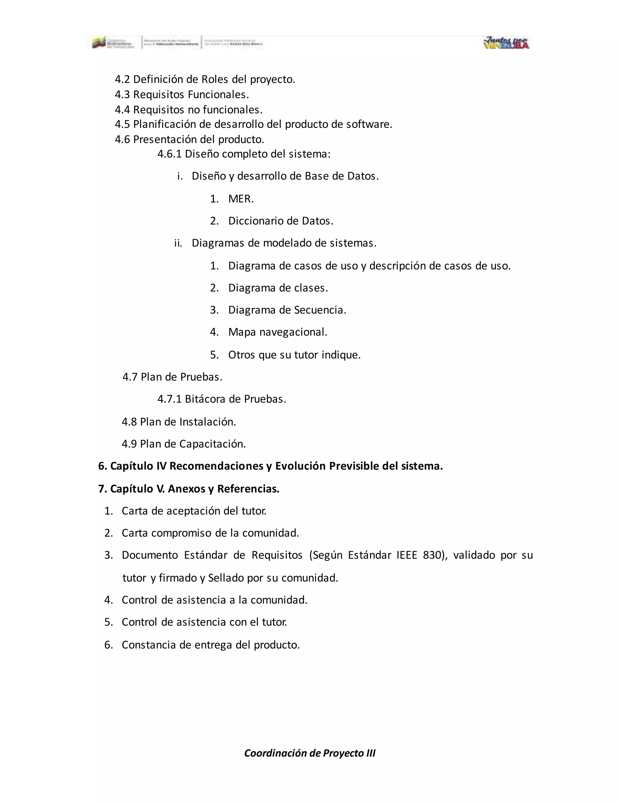 Coordinación de Proyecto III
4.2 Definición de Roles del proyecto.
4.3 Requisitos Funcionales.
4.4 Requisitos no funcionales.
4.5 Planificación de desarrollo del producto de software.
4.6 Presentación del producto.
4.6.1 Diseño completo del sistema:
i. Diseño y desarrollo de Base de Datos.
1. MER.
2. Diccionario de Datos.
ii. Diagramas de modelado de sistemas.
1. Diagrama de casos de uso y descripción de casos de uso.
2. Diagrama de clases.
3. Diagrama de Secuencia.
4. Mapa navegacional.
5. Otros que su tutor indique.
4.7 Plan de Pruebas.
4.7.1 Bitácora de Pruebas.
4.8 Plan de Instalación.
4.9 Plan de Capacitación.
6. Capítulo IV Recomendaciones y Evolución Previsible del sistema.
7. Capítulo V. Anexos y Referencias.
1. Carta de aceptación del tutor.
2. Carta compromiso de la comunidad.
3. Documento Estándar de Requisitos (Según Estándar IEEE 830), validado por su
tutor y firmado y Sellado por su comunidad.
4. Control de asistencia a la comunidad.
5. Control de asistencia con el tutor.
6. Constancia de entrega del producto.
 