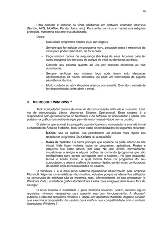 10
Para detectar e eliminar os vírus utilizamos um software chamado Antivírus
(Norton, AVG, McAffee, Panda, Avira, etc). Para evitar os vírus e manter sua máquina
protegida, mantenha seu antivírus atualizado.
Dicas:
 Não utilize programas piratas (que são ilegais);
 Sempre que for instalar um programa novo, pesquise antes a existência de
vírus para poder removê-lo, se for o caso;
 Faça sempre cópias de segurança (backup) de seus Arquivos para ter
como recuperá-los em caso de ataque de vírus ou de danos ao disco;
 Controle seu sistema quanto ao uso por pessoas estranhas ou não
autorizadas;
 Sempre verifique seu sistema logo após terem sido efetuadas
apresentações de novos softwares, ou após um intervenção de alguma
assistência técnica;
 Muito cuidado ao abrir Arquivos anexos aos e-mails. Quando o remetente
for desconhecido, evite abrir o email.
3 MICROSOFT WINDOWS 7
Todo computador precisa de uma via de comunicação entre ele e o usuário. Essa
via de comunicação básica chama-se Sistema Operacional. Esse sistema é o
responsável pelo gerenciamento do hardware e do software do computador e utiliza uma
plataforma gráfica (um ambiente) que permite maior interatividade com o usuário.
O sistema operacional é carregado quando ligamos o computador e sua tela inicial
é chamada de Área de Trabalho, local onde estão disponibilizados os seguintes recursos:
 Ícones: são os atalhos que possibilitam um acesso mais rápido aos
recursos e programas disponíveis no computador.
 Barra de Tarefas: é a barra principal que aparece na parte inferior da tela
inicial. Nela ficam visíveis todos os programas, aplicativos, Pastas e
Arquivos que estão ativos (em uso). No lado direito, normalmente,
visualiza-se o relógio e alguns botões de comando (programas que são
configurados para serem carregados com o sistema). No lado esquerdo,
temos o botão Iniciar, o qual mostra todos os programas do seu
computador, e alguns atalhos de acesso rápido, sendo estes configurados
de acordo com as necessidades do usuário.
O Windows 7 é o mais novo sistema operacional desenvolvido pela empresa
Microsoft. Algumas características não mudam, inclusive porque os elementos utilizados
na construção da interface são os mesmos, mas, diferentemente de seu antecessor (o
Windows Vista), a interface gráfica do Windows 7 está mais amigável, mais leve e fácil de
navegar.
O novo sistema é multitarefa e para múltiplos usuários, porém, existem alguns
requisitos mínimos necessários para garantir seu bom funcionamento. A Microsoft
publicou a lista dos requisitos mínimos e lançou um aplicativo chamado Upgrade Advisor,
que examina o computador do usuário para verificar sua compatibilidade com o sistema
operacional Windows 7:
 