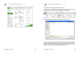 GOVERNO DO ESTADO DO ESPÍRITO SANTO
ESCOLA DE SERVIÇO PÚBLICO DO ESPÍRITO SANTO - ESESP
Microsoft EXCEL 2010 - Básico Pág. 11
GOVERNO DO ESTADO DO ESPÍRITO SANTO
ESCOLA DE SERVIÇO PÚBLICO DO ESPÍRITO SANTO - ESESP
Microsoft EXCEL 2010 - Básico Pág. 12
Outra opção é pressionar a combinação de teclas CTRL+B.
A terceira opção é a mais rápida para quem gosta de usar mouse. Basta dar um clique no
botão salvar, o primeiro botão da barra de ferramentas de acesso rápido.
Qualquer uma dessas opções abrirá a caixa de diálogo mostrada a seguir:
No EXCEL 2010, toda vez que uma nova planilha é iniciada, ele recebe o nome de Pasta1.
Se em uma mesma seção de trabalho mais de um novo documento for criado, os nomes
propostos pelo Excel serão Pasta2, Pasta3 e assim por diante. É por isso que você deve
fornecer um nome específico para a planilha que está sendo criada.
 