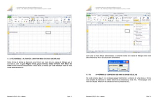 GOVERNO DO ESTADO DO ESPÍRITO SANTO
ESCOLA DE SERVIÇO PÚBLICO DO ESPÍRITO SANTO - ESESP
Microsoft EXCEL 2010 - Básico Pág. 19
1.7.9.1 ALTERANDO A ALTURA DA LINHA POR MEIO DA CAIXA DE DIÁLOGO
Outra forma de alterar a altura de uma linha é por meio de uma caixa de diálogo que é
acionada a partir da guia Página Inicial, grupo Células, botão formatar, item Altura da
Linha. Esse comando atuará sobre a linha atual, a menos que você selecione mais de uma
linhas antes de ativá-lo.
GOVERNO DO ESTADO DO ESPÍRITO SANTO
ESCOLA DE SERVIÇO PÚBLICO DO ESPÍRITO SANTO - ESESP
Microsoft EXCEL 2010 - Básico Pág. 20
Com uma ou mais linhas selecionadas, o comando exibe uma caixa de diálogo onde você
deve informar a altura da coluna em centímetros.
1.7.10. APAGANDO O CONTEÚDO DE UMA OU MAIS CÉLULAS
Se você cometeu algum erro e deseja apagar totalmente o conteúdo de uma célula, a forma
mais simples é posicionar o seletor sobre ela e pressionar a tecla DEL. Para apagar uma
faixa de células, selecione as células da faixa e pressione DEL.
 