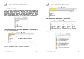GOVERNO DO ESTADO DO ESPÍRITO SANTO
ESCOLA DE SERVIÇO PÚBLICO DO ESPÍRITO SANTO - ESESP
Microsoft EXCEL 2010 - Básico Pág. 29
2.6. AUTO PREENCHIMENTO
O EXCEL 2010 possui um recurso que é uma grande ajuda para quem necessita digitar uma
sequência de células cujo conteúdo é sequencial. Este recurso, chamado Auto
Preenchimento, analisa o conteúdo de uma ou mais células selecionadas e faz uma cópia
delas para as células destino. Dependendo do conteúdo das células analisadas, o EXCEL
2010 faz uma cópia literal dos valores ou então acrescenta algum valor para as próximas
células. Para testarmos esse recurso, crie uma nova planilha e insira os seguintes dados:
O segredo do Autopreenchimento está na alça de preenchimento, o pequeno quadrado que
fica no canto direito inferior do seletor.
Posicione o seletor sobre a célula A1, o cursor do mouse sobre a alça de preenchimento e
arrastar o seletor até a célula E1.
Ao chegar a coluna E, libere o botão do mouse e veja o que acontece:
GOVERNO DO ESTADO DO ESPÍRITO SANTO
ESCOLA DE SERVIÇO PÚBLICO DO ESPÍRITO SANTO - ESESP
Microsoft EXCEL 2010 - Básico Pág. 30
Repita este procedimento nas demais células e veja os resultados:
Veja agora estes outros exemplos do auto preenchimento:
 