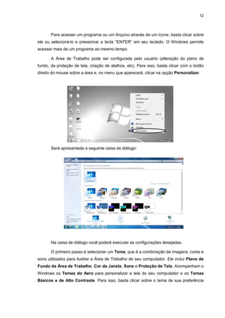 12
Para acessar um programa ou um Arquivo através de um ícone, basta clicar sobre
ele ou selecioná-lo e pressionar a tecla “ENTER” em seu teclado. O Windows permite
acessar mais de um programa ao mesmo tempo.
A Área de Trabalho pode ser configurada pelo usuário (alteração do plano de
fundo, da proteção de tela, criação de atalhos, etc). Para isso, basta clicar com o botão
direito do mouse sobre a área e, no menu que aparecerá, clicar na opção Personalizar.
Será apresentada a seguinte caixa de diálogo:
Na caixa de diálogo você poderá executar as configurações desejadas.
O primeiro passo é selecionar um Tema, que é a combinação de imagens, cores e
sons utilizados para ilustrar a Área de Trabalho de seu computador. Ele inclui Plano de
Fundo da Área de Trabalho, Cor da Janela, Sons e Proteção de Tela. Acompanham o
Windows os Temas do Aero para personalizar a tela do seu computador e os Temas
Básicos e de Alto Contraste. Para isso, basta clicar sobre o tema de sua preferência
 