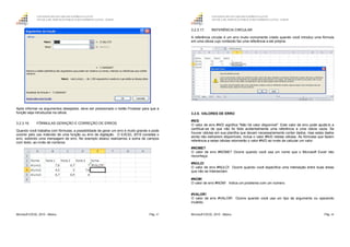 GOVERNO DO ESTADO DO ESPÍRITO SANTO
ESCOLA DE SERVIÇO PÚBLICO DO ESPÍRITO SANTO - ESESP
Microsoft EXCEL 2010 - Básico Pág. 47
Após informar os argumentos desejados, deve ser pressionado o botão Finalizar para que a
função seja introduzida na célula.
3.2.3.16. FÓRMULAS GERAÇÃO E CORREÇÃO DE ERROS
Quando você trabalha com fórmulas, a possibilidade de gerar um erro é muito grande e pode
ocorrer pelo uso indevido de uma função ou erro de digitação. O EXCEL 2010 constata o
erro, exibindo uma mensagem de erro. No exemplo abaixo realizamos a soma de campos
com texto, ao invés de números.
GOVERNO DO ESTADO DO ESPÍRITO SANTO
ESCOLA DE SERVIÇO PÚBLICO DO ESPÍRITO SANTO - ESESP
Microsoft EXCEL 2010 - Básico Pág. 48
3.2.3.17. REFERÊNCIA CIRCULAR
A referência circular é um erro muito comumente criado quando você introduz uma fórmula
em uma célula cujo conteúdo faz uma referência a ele própria.
3.2.5. VALORES DE ERRO
#N/D
O valor de erro #N/D significa "Não há valor disponível". Este valor de erro pode ajudá-lo a
certificar-se de que não foi feita acidentalmente uma referência a uma célula vazia. Se
houver células em sua planilha que devam necessariamente conter dados, mas estes dados
ainda não estiverem disponíveis, inclua o valor #N/D nestas células. As fórmulas que fazem
referência a estas células retornarão o valor #N/D ao invés de calcular um valor.
#NOME?
O valor de erro #NOME? Ocorre quando você usa um nome que o Microsoft Excel não
reconheça.
#NULO!
O valor de erro #NULO! Ocorre quando você especifica uma interseção entre duas áreas
que não se Intersectam.
#NÚM!
O valor de erro #NÚM! Indica um problema com um número.
#VALOR!
O valor de erro #VALOR! Ocorre quando você usa um tipo de argumento ou operando
inválido.
 