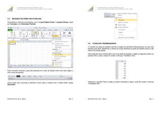 GOVERNO DO ESTADO DO ESPÍRITO SANTO
ESCOLA DE SERVIÇO PÚBLICO DO ESPÍRITO SANTO - ESESP
Microsoft EXCEL 2010 - Básico Pág. 53
4.4. MUDANÇA DE NOME DAS PLANILHAS
Para alterar o nome de uma planilha, use o na guia Página Inicial, no grupo Células, clique
em Formatar e em Renomear Planilha.
Esse comando colocará a guia das planilhas em modo de edição onde você deve digitar o
novo nome da planilha.
Outra opção para renomear a planilha é clicar sobre a mesma com o botão direito, opção
Renomear.
GOVERNO DO ESTADO DO ESPÍRITO SANTO
ESCOLA DE SERVIÇO PÚBLICO DO ESPÍRITO SANTO - ESESP
Microsoft EXCEL 2010 - Básico Pág. 54
4.5. PLANILHAS TRIDIMENSIONAIS
O conceito de pasta de trabalho permite a criação de planilhas tridimensionais, em que uma
planilha pose fazer referências a células de outras planilhas da pasta de trabalho atual ou até
mesmo de outras pastas.
Para entender esse conceito abra uma nova pasta de trabalho e digite os seguintes dados na
planilha Plan1 onde a célula A7 contém a fórmula "=SOMA(A1:A6)".
Selecione a planilha Plan2 e digite os dados mostrados a seguir onde B6 contém a fórmula
"=SOMA(B1:B5)"
 