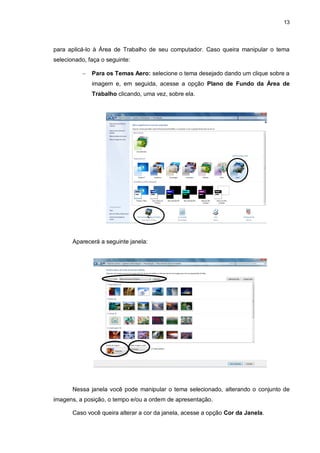 13
para aplicá-lo à Área de Trabalho de seu computador. Caso queira manipular o tema
selecionado, faça o seguinte:
 Para os Temas Aero: selecione o tema desejado dando um clique sobre a
imagem e, em seguida, acesse a opção Plano de Fundo da Área de
Trabalho clicando, uma vez, sobre ela.
Aparecerá a seguinte janela:
Nessa janela você pode manipular o tema selecionado, alterando o conjunto de
imagens, a posição, o tempo e/ou a ordem de apresentação.
Caso você queira alterar a cor da janela, acesse a opção Cor da Janela.
c
c
 